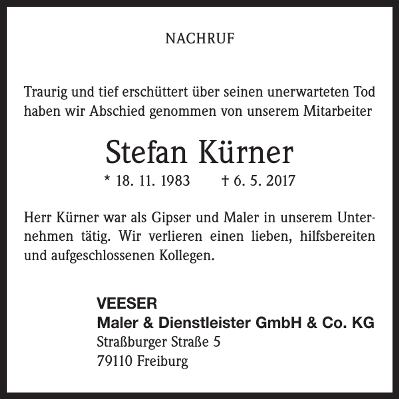 <p>NACHRUF<br />Traurig und tief erschüttert über seinen unerwarteten Tod<br />haben wir Abschied genommen von unserem Mitarbeiter</p><p>Stefan Kürner<br />* 18. 11. 1983 † 6. 5. 2017<br />Herr Kürner war als Gipser und Maler in unserem Unternehmen tätig. Wir verlieren einen lieben, hilfs­bereiten<br />und aufgeschlossenen Kollegen.<br />VEESER<br />Maler &amp; Dienstleister GmbH &amp; Co. KG<br />Straßburger Straße 5<br />79110 Freiburg</p>