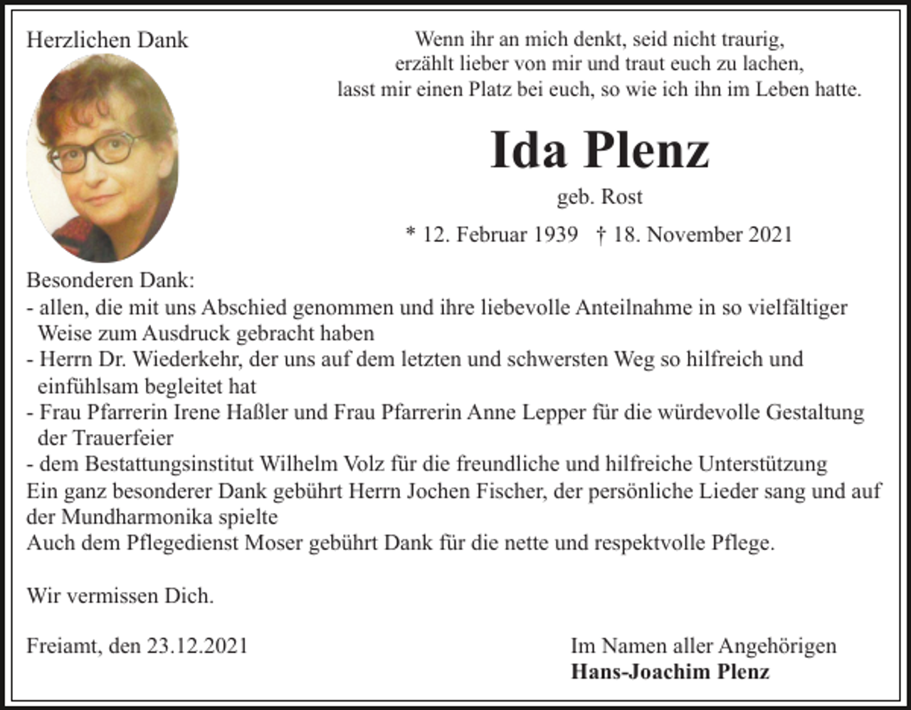 <p>Herzlichen Dank</p><p>Wenn ihr an mich denkt, seid nicht traurig,<br />erzählt lieber von mir und traut euch zu lachen,<br />lasst mir einen Platz bei euch, so wie ich ihn im Leben hatte.</p><p>Ida Plenz<br />geb. Rost<br />* 12. Februar 1939 † 18. November 2021<br />Besonderen Dank:<br />- allen, die mit uns Abschied genommen und ihre liebevolle Anteilnahme in so vielfältiger<br />Weise zum Ausdruck gebracht haben<br />- Herrn Dr. Wiederkehr, der uns auf dem letzten und schwersten Weg so hilfreich und<br />einfühlsam begleitet hat<br />- Frau Pfarrerin Irene Haßler und Frau Pfarrerin Anne Lepper für die würdevolle Gestaltung<br />der Trauerfeier<br />- dem Bestattungsinstitut Wilhelm Volz für die freundliche und hilfreiche Unterstützung<br />Ein ganz besonderer Dank gebührt Herrn Jochen Fischer, der persönliche Lieder sang und auf<br />der Mundharmonika spielte<br />Auch dem Pflegedienst Moser gebührt Dank für die nette und respektvolle Pflege.<br />Wir vermissen Dich.<br />Freiamt, den 23.12.2021</p><p>Im Namen aller Angehörigen<br />Hans-Joachim Plenz</p>