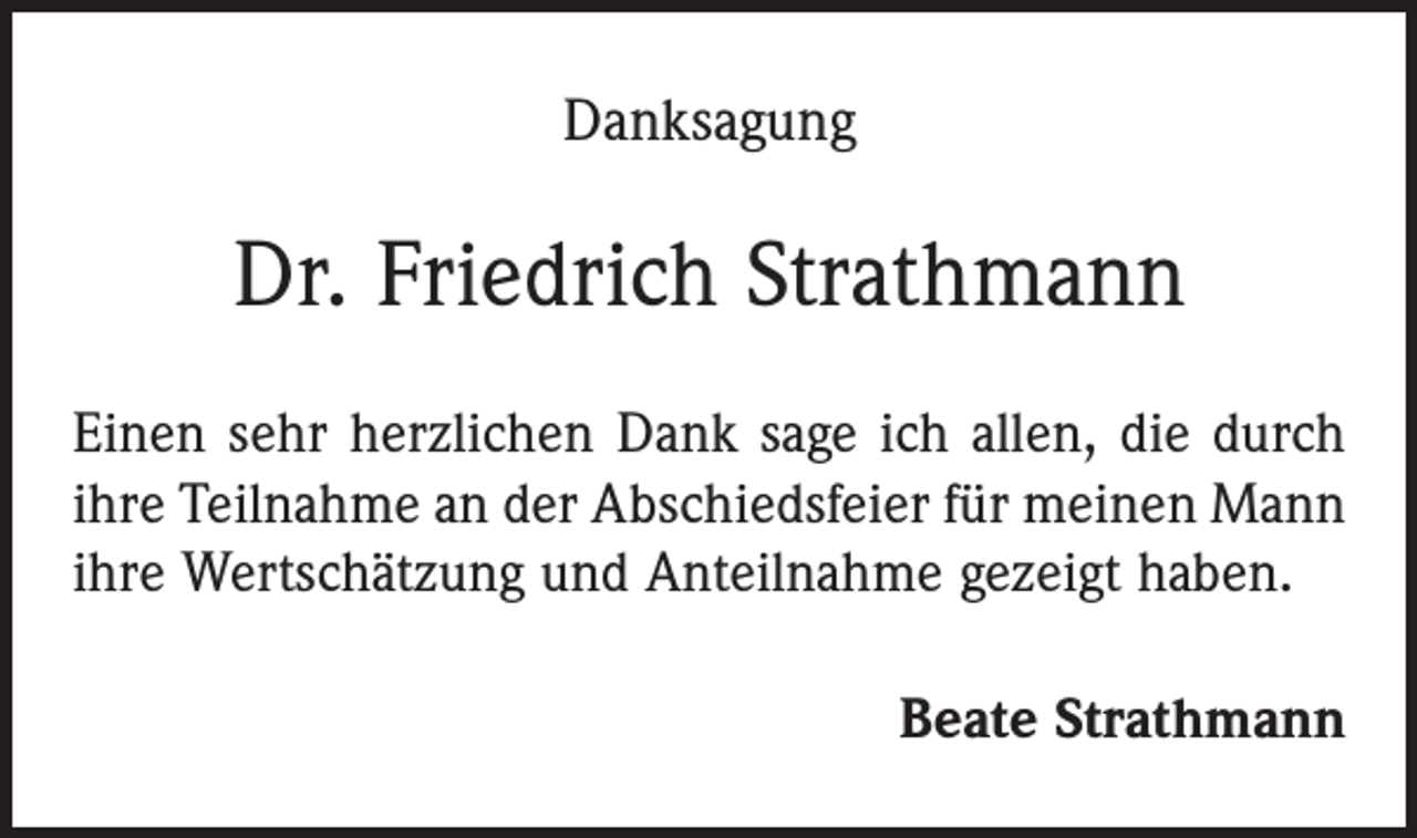 <p>Danksagung</p><p>Dr. Friedrich Strathmann<br />Einen sehr herzlichen Dank sage ich allen, die durch<br />ihre Teilnahme an der Abschiedsfeier für meinen Mann<br />ihre Wertschätzung und Anteilnahme gezeigt haben.<br />Beate Strathmann</p>
