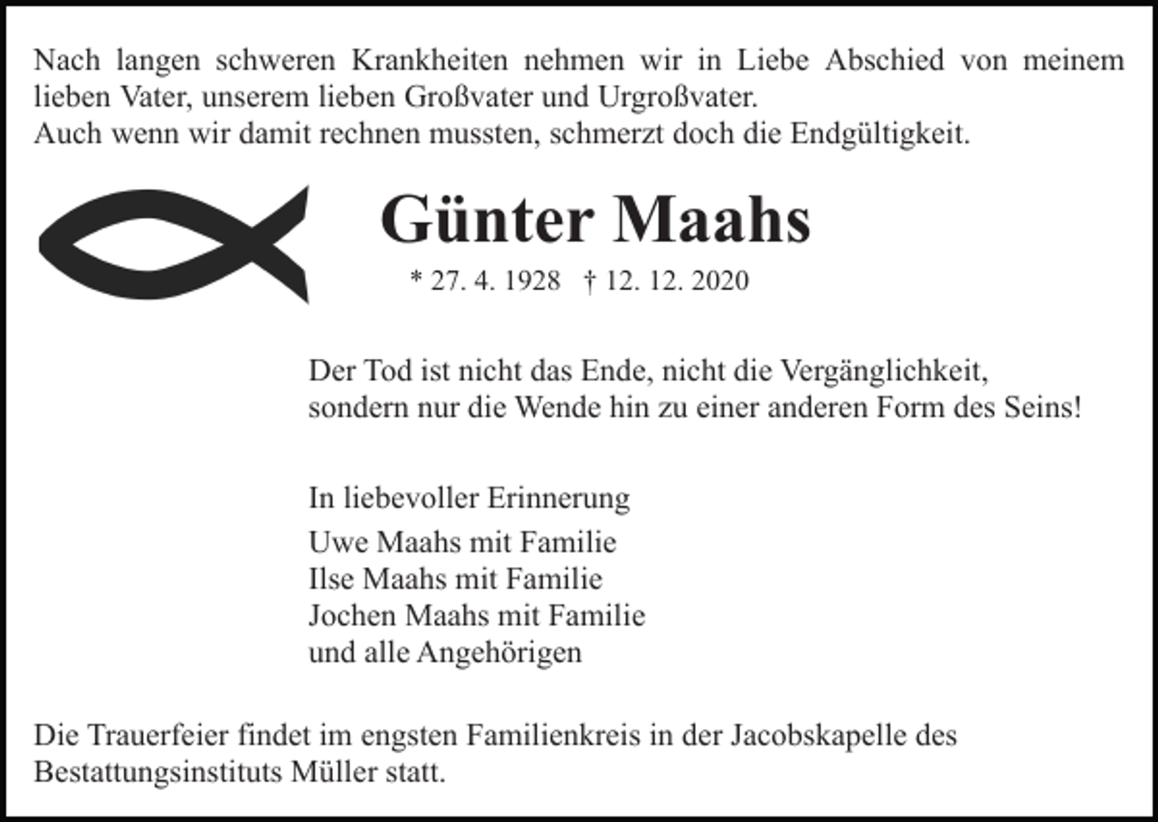 <p>Nach langen schweren Krankheiten nehmen wir in Liebe Abschied von meinem<br />lieben Vater, unserem lieben Großvater und Urgroßvater.<br />Auch wenn wir damit rechnen mussten, schmerzt doch die Endgültigkeit.</p><p>Günter Maahs<br />* 27. 4. 1928 † 12. 12. 2020</p><p>Der Tod ist nicht das Ende, nicht die Vergänglichkeit,<br />sondern nur die Wende hin zu einer anderen Form des Seins!<br />In liebevoller Erinnerung<br />Uwe Maahs mit Familie<br />Ilse Maahs mit Familie<br />Jochen Maahs mit Familie<br />und alle Angehörigen<br />Die Trauerfeier findet im engsten Familienkreis in der Jacobskapelle des<br />Bestattungsinstituts Müller statt.</p>