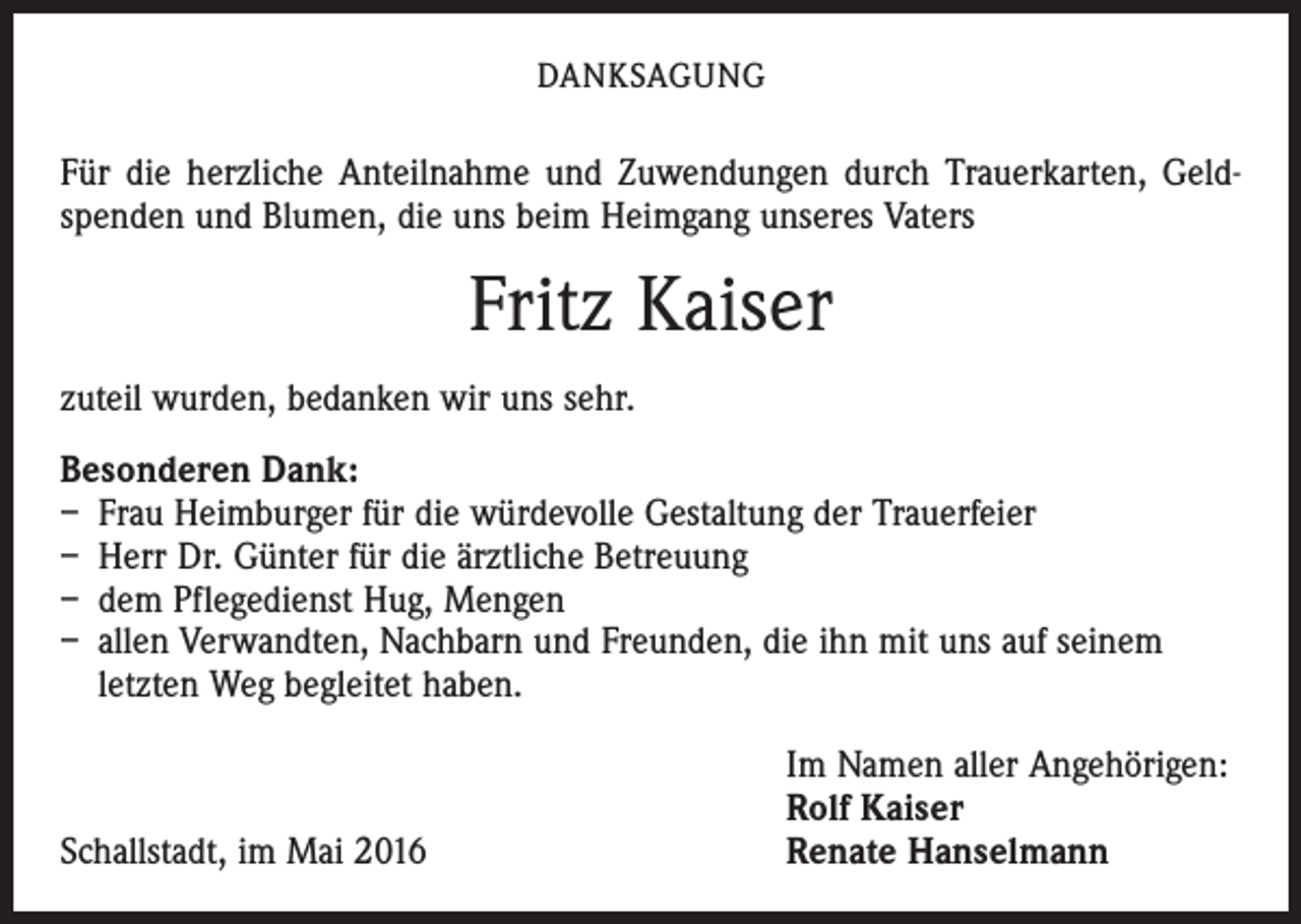 <p>DANKSAGUNG</p><p>Für die herzliche Anteilnahme und Zuwendungen durch Trauerkarten, Geldspenden und Blumen, die uns beim Heimgang unseres Vaters</p><p>Fritz Kaiser<br />zuteil wurden, bedanken wir uns sehr.<br />Besonderen Dank:<br />– Frau Heimburger für die würdevolle Gestaltung der Trauerfeier<br />– Herr Dr. Günter für die ärztliche Betreuung<br />– dem Pflegedienst Hug, Mengen<br />– allen Verwandten, Nachbarn und Freunden, die ihn mit uns auf seinem<br />­letzten Weg begleitet haben.</p><p>Schallstadt, im Mai 2016</p><p>Im Namen aller Angehörigen:<br />Rolf Kaiser<br />Renate Hanselmann</p>