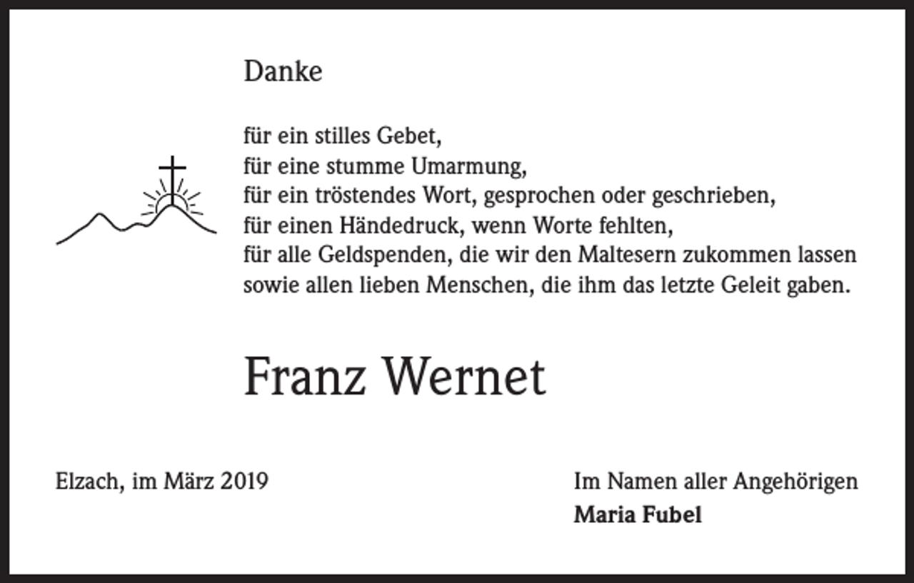 <p>Danke<br />für ein stilles Gebet,<br />für eine stumme Umarmung,<br />für ein tröstendes Wort, gesprochen oder geschrieben,<br />für einen Händedruck, wenn Worte fehlten,<br />für alle Geldspenden, die wir den Maltesern zukommen lassen<br />sowie allen lieben Menschen, die ihm das letzte Geleit gaben.</p><p>Franz Wernet<br />Elzach, im März 2019</p><p>Im Namen aller Angehörigen<br />Maria Fubel</p>