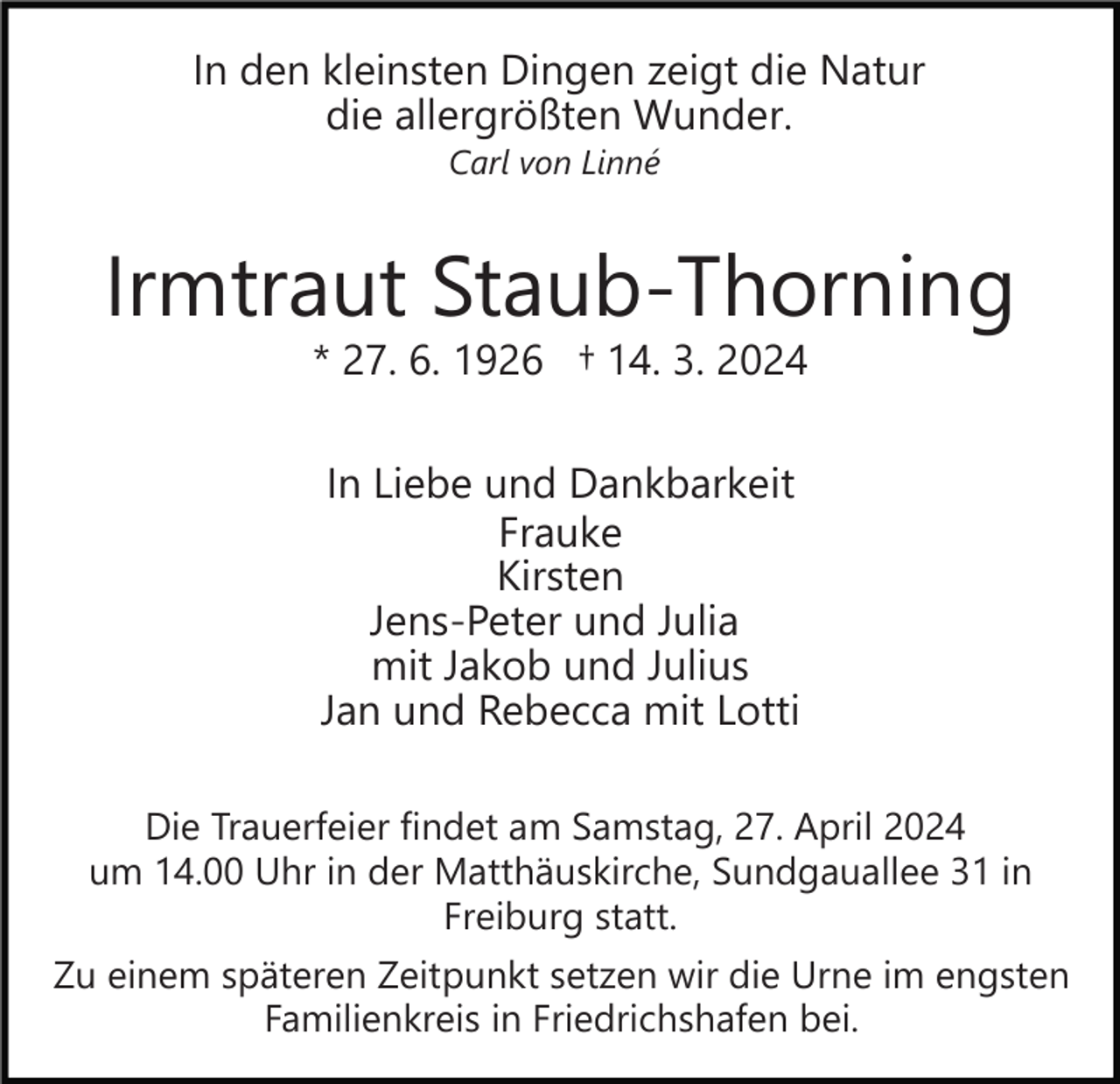 <p>In den kleinsten Dingen zeigt die Natur<br />die allergrößten Wunder.<br />Carl von Linné</p><p>Irmtraut Staub-Thorning<br />* 27. 6. 1926 † 14. 3. 2024<br />In Liebe und Dankbarkeit<br />Frauke<br />Kirsten<br />Jens-Peter und Julia<br />mit Jakob und Julius<br />Jan und Rebecca mit Lotti<br />Die Trauerfeier findet am Samstag, 27. April 2024<br />um 14.00 Uhr in der Matthäuskirche, Sundgauallee 31 in<br />Freiburg statt.<br />Zu einem späteren Zeitpunkt setzen wir die Urne im engsten<br />Familienkreis in Friedrichshafen bei.</p>