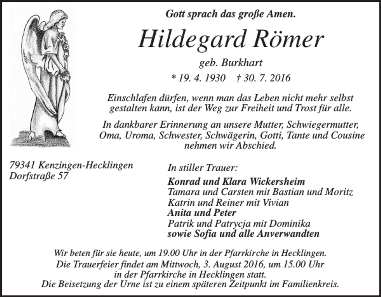 <p>Gott sprach das große Amen.</p><p>Hildegard Römer<br />geb. Burkhart<br />* 19. 4. 1930 † 30. 7. 2016<br />Einschlafen dürfen, wenn man das Leben nicht mehr selbst<br />gestalten kann, ist der Weg zur Freiheit und Trost für alle.<br />In dankbarer Erinnerung an unsere Mutter, Schwiegermutter,<br />Oma, Uroma, Schwester, Schwägerin, Gotti, Tante und Cousine<br />nehmen wir Abschied.<br />79341 Kenzingen-Hecklingen<br />Dorfstraße 57</p><p>In stiller Trauer:<br />Konrad und Klara Wickersheim<br />Tamara und Carsten mit Bastian und Moritz<br />Katrin und Reiner mit Vivian<br />Anita und Peter<br />Patrik und Patrycja mit Dominika<br />sowie Sofia und alle Anverwandten</p><p>Wir beten für sie heute, um 19.00 Uhr in der Pfarrkirche in Hecklingen.</p><p>Die Trauerfeier findet am Mittwoch, 3. August 2016, um 15.00 Uhr<br />in der Pfarrkirche in Hecklingen statt.<br />Die Beisetzung der Urne ist zu einem späteren Zeitpunkt im Familienkreis.</p>