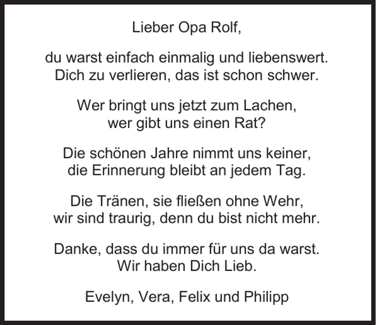 <p>Lieber<br />Li<br />e b er Opa<br />O p a Rolf,<br />R olf,<br />ddu<br />u warst<br />w ar st ei<br />einfach<br />nf a c h ei<br />einmalig<br />n m ali g uund<br />n d liliebenswert.<br />e b e n s w ert.<br />Dich<br />Di<br />c h zzu<br />u vverlieren,<br />erli er e n, ddas<br />a s i st<br />istsschon<br />c h o n sschwer.<br />c h w er.<br />WWer<br />er bribringt<br />n gt u uns<br />n s j etjetzt<br />zt z zum<br />u m L Lachen,<br />a c h e n,<br />wwer<br />er gigibt<br />bt uuns<br />n s eieinen<br />n e n RRat?<br />at ?<br />Di e sschönen<br />Die<br />c h ö n e n JJahre<br />a hr e ni<br />nimmt<br />m mt uuns<br />n s kkeiner,<br />ei n er,<br />die<br />di<br />e Erinnerung<br />Eri n n er u n g bl<br />bleibt<br />ei bt aan<br />n j jedem<br />e d e m Tag.<br />T a g.<br />Die<br />Di<br />e Tr<br />Tränen,<br />ä n e n, sisie<br />e flifließen<br />e ß e n oohne<br />h n e Wehr,<br />W e hr,<br />wir sisind<br />wir<br />n d trtraurig,<br />a uri g, ddenn<br />e n n ddu<br />u bibist<br />st ninicht<br />c ht mehr.<br />m e hr.<br />DDanke,<br />a n k e, ddass<br />a s s ddu<br />u i immer<br />m m er f für<br />ür uuns<br />n s dda<br />a wwarst.<br />ar st.<br />Wirh haben<br />Wir<br />a b e n DiDich<br />c h LiLieb.<br />e b.<br />EEvelyn,<br />v el y n, VVera,<br />er a, FFelix<br />eli x uund<br />n d PPhilipp<br />hili p p</p>