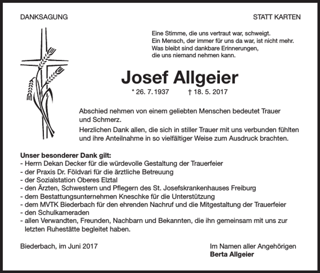 <p>DANKSAGUNG</p><p>STATT KARTEN<br />Eine Stimme, die uns vertraut war, schweigt.<br />Ein Mensch, der immer für uns da war, ist nicht mehr.<br />Was bleibt sind dankbare Erinnerungen,<br />die uns niemand nehmen kann.</p><p>Josef Allgeier<br />* 26. 7. 1937</p><p>† 18. 5. 2017</p><p>Abschied nehmen von einem geliebten Menschen bedeutet Trauer<br />und Schmerz.<br />Herzlichen Dank allen, die sich in stiller Trauer mit uns verbunden fühlten<br />und ihre Anteilnahme in so vielfältiger Weise zum Ausdruck brachten.<br />Unser besonderer Dank gilt:<br />- Herrn Dekan Decker für die würdevolle Gestaltung der Trauerfeier<br />- der Praxis Dr. Földvari für die ärztliche Betreuung<br />- der Sozialstation Oberes Elztal<br />- den Ärzten, Schwestern und Pflegern des St. Josefskrankenhauses Freiburg<br />- dem Bestattungsunternehmen Kneschke für die Unterstützung<br />- dem MVTK Biederbach für den ehrenden Nachruf und die Mitgestaltung der Trauerfeier<br />- den Schulkameraden<br />- allen Verwandten, Freunden, Nachbarn und Bekannten, die ihn gemeinsam mit uns zur<br />letzten Ruhestätte begleitet haben.<br />Biederbach, im Juni 2017</p><p>Im Namen aller Angehörigen<br />Berta Allgeier</p>