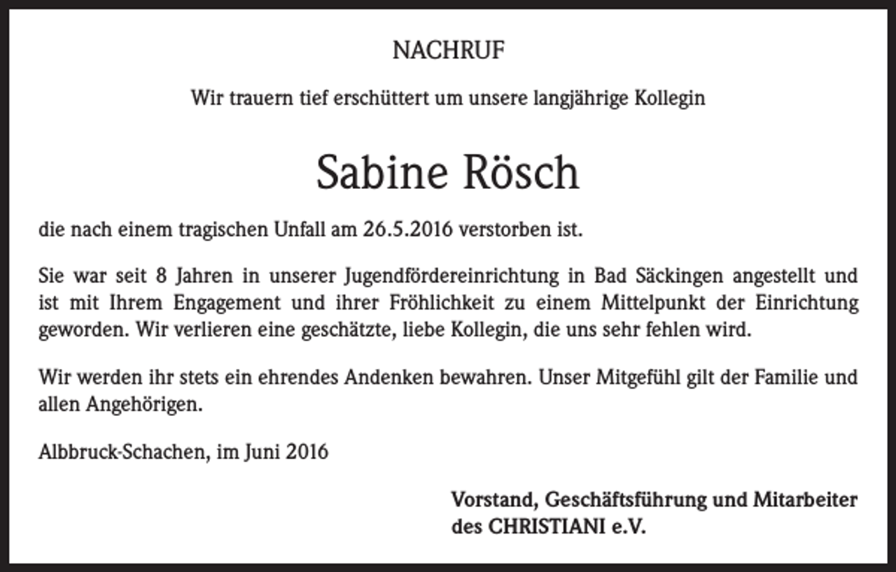 <p>NACHRUF<br />Wir trauern tief erschüttert um unsere langjährige Kollegin</p><p>Sabine Rösch<br />die nach einem tragischen Unfall am 26.5.2016 verstorben ist.<br />Sie war seit 8 Jahren in unserer Jugendfördereinrichtung in Bad Säckingen angestellt und<br />ist mit Ihrem Engagement und ihrer Fröhlichkeit zu einem Mittelpunkt der Einrichtung<br />geworden. Wir verlieren eine geschätzte, liebe Kollegin, die uns sehr fehlen wird.<br />Wir werden ihr stets ein ehrendes Andenken bewahren. Unser Mitgefühl gilt der Familie und<br />allen Angehörigen.<br />Albbruck-Schachen, im Juni 2016<br />Vorstand, Geschäftsführung und Mitarbeiter<br />des CHRISTIANI e.V.</p>