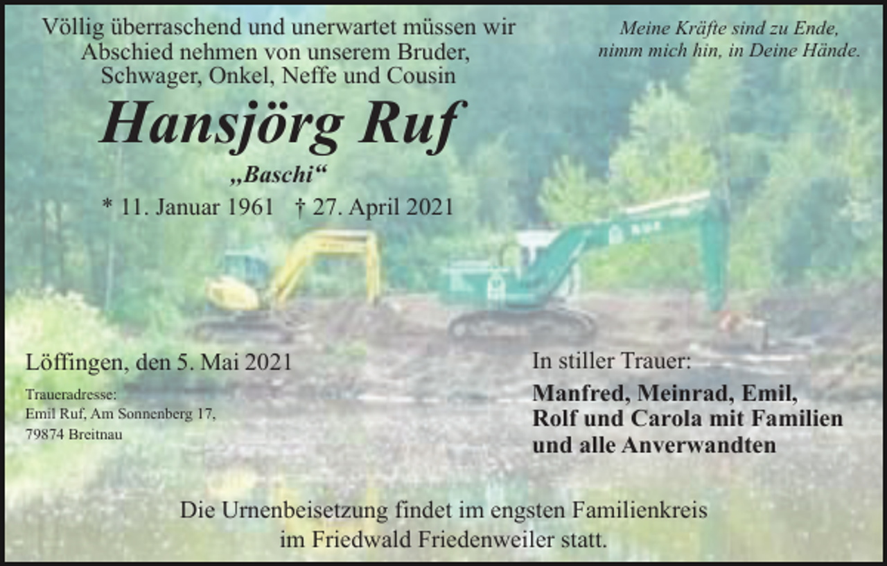 <p>Völlig überraschend und unerwartet müssen wir<br />Abschied nehmen von unserem Bruder,<br />Schwager, Onkel, Neffe und Cousin</p><p>Meine Kräfte sind zu Ende,<br />nimm mich hin, in Deine Hände.</p><p>Hansjörg Ruf<br />,,Baschi“<br />* 11. Januar 1961 † 27. April 2021</p><p>Löffingen, den 5. Mai 2021<br />Traueradresse:<br />Emil Ruf, Am Sonnenberg 17,<br />79874 Breitnau</p><p>In stiller Trauer:<br />Manfred, Meinrad, Emil,<br />Rolf und Carola mit Familien<br />und alle Anverwandten</p><p>Die Urnenbeisetzung findet im engsten Familienkreis<br />im Friedwald Friedenweiler statt.</p>