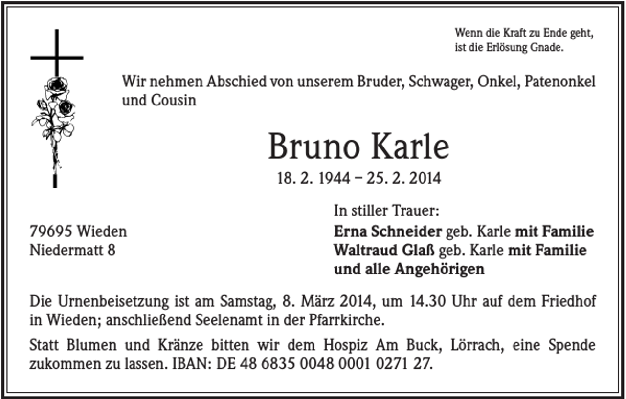 <p>Wenn die Kraft zu Ende geht,<br />ist die Erlösung Gnade.</p><p>Wir nehmen Abschied von unserem Bruder, Schwager, Onkel, Patenonkel<br />und Cousin</p><p>Bruno Karle<br />18. 2. 1944 – 25. 2. 2014<br />79695 Wieden<br />Niedermatt 8</p><p>In stiller Trauer:<br />Erna Schneider geb. Karle mit Familie<br />Waltraud Glaß geb. Karle mit Familie<br />und alle Angehörigen</p><p>Die Urnenbeisetzung ist am Samstag, 8. März 2014, um 14.30 Uhr auf dem Friedhof<br />in Wieden; anschließend Seelenamt in der Pfarrkirche.<br />Statt Blumen und Kränze bitten wir dem Hospiz Am Buck, Lörrach, eine Spende<br />zukommen zu lassen. IBAN: DE 48 6835 0048 0001 0271 27.</p>