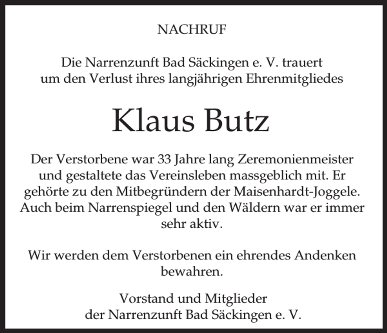 <p>NACHRUF<br />Die Narrenzunft Bad Säckingen e. V. trauert<br />um den Verlust ihres langjährigen Ehrenmitgliedes</p><p>Klaus Butz<br />Der Verstorbene war 33 Jahre lang Zeremonienmeister<br />und gestaltete das Vereinsleben massgeblich mit. Er<br />gehörte zu den Mitbegründern der Maisenhardt-Joggele.<br />Auch beim Narrenspiegel und den Wäldern war er immer<br />sehr aktiv.<br />Wir werden dem Verstorbenen ein ehrendes Andenken<br />bewahren.<br />Vorstand und Mitglieder<br />der Narrenzunft Bad Säckingen e. V.</p>