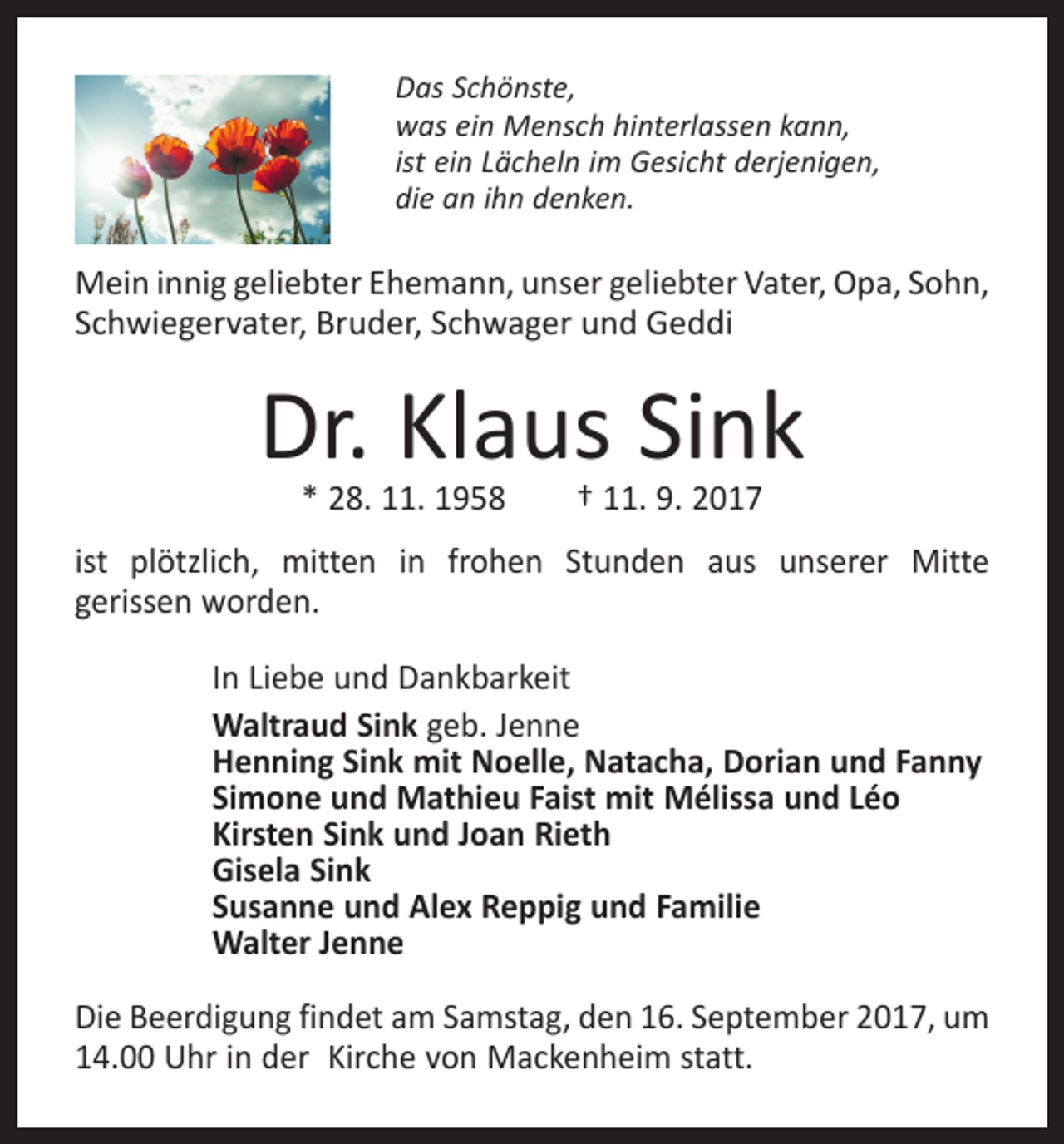 <p>Das Schönste,<br />was ein Mensch hinterlassen kann,<br />ist ein Lächeln im Gesicht derjenigen,<br />die an ihn denken.</p><p>Mein innig geliebter Ehemann, unser geliebter Vater, Opa, Sohn,<br />Schwiegervater, Bruder, Schwager und Geddi</p><p>Dr. Klaus Sink<br />* 28. 11. 1958 † 11. 9. 2017</p><p>ist plötzlich, mitten in frohen Stunden aus unserer Mitte<br />gerissen worden.<br />In Liebe und Dankbarkeit<br />Waltraud Sink geb. Jenne<br />Henning Sink mit Noelle, Natacha, Dorian und Fanny<br />Simone und Mathieu Faist mit Mélissa und Léo<br />Kirsten Sink und Joan Rieth<br />Gisela Sink<br />Susanne und Alex Reppig und Familie<br />Walter Jenne<br />Die Beerdigung findet am Samstag, den 16. September 2017, um<br />14.00 Uhr in der Kirche von Mackenheim statt.</p>