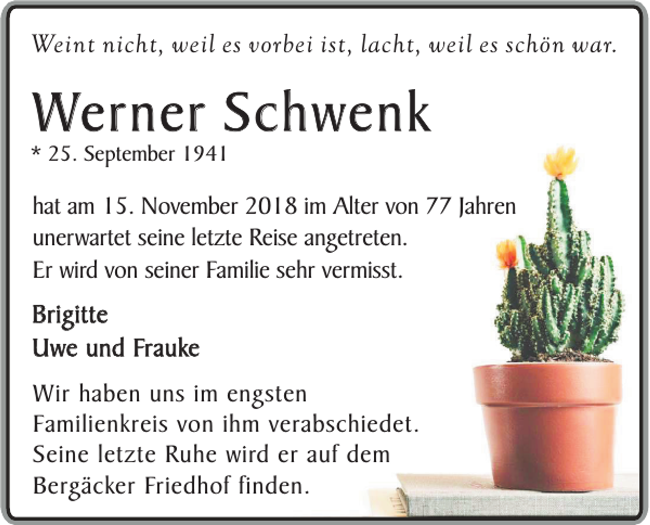 <p>Weint nicht, weil es vorbei ist, lacht, weil es schön war.</p><p>Werner Schwenk</p><p>* 25. September 1941</p><p>hat am 15. November 2018 im Alter von 77 Jahren<br />unerwartet seine letzte Reise angetreten.<br />Er wird von seiner Familie sehr vermisst.</p><p>Brigitte<br />Uwe und Frauke<br />Wir haben uns im engsten<br />Familienkreis von ihm verabschiedet.<br />Seine letzte Ruhe wird er auf dem<br />Bergäcker Friedhof finden.</p>