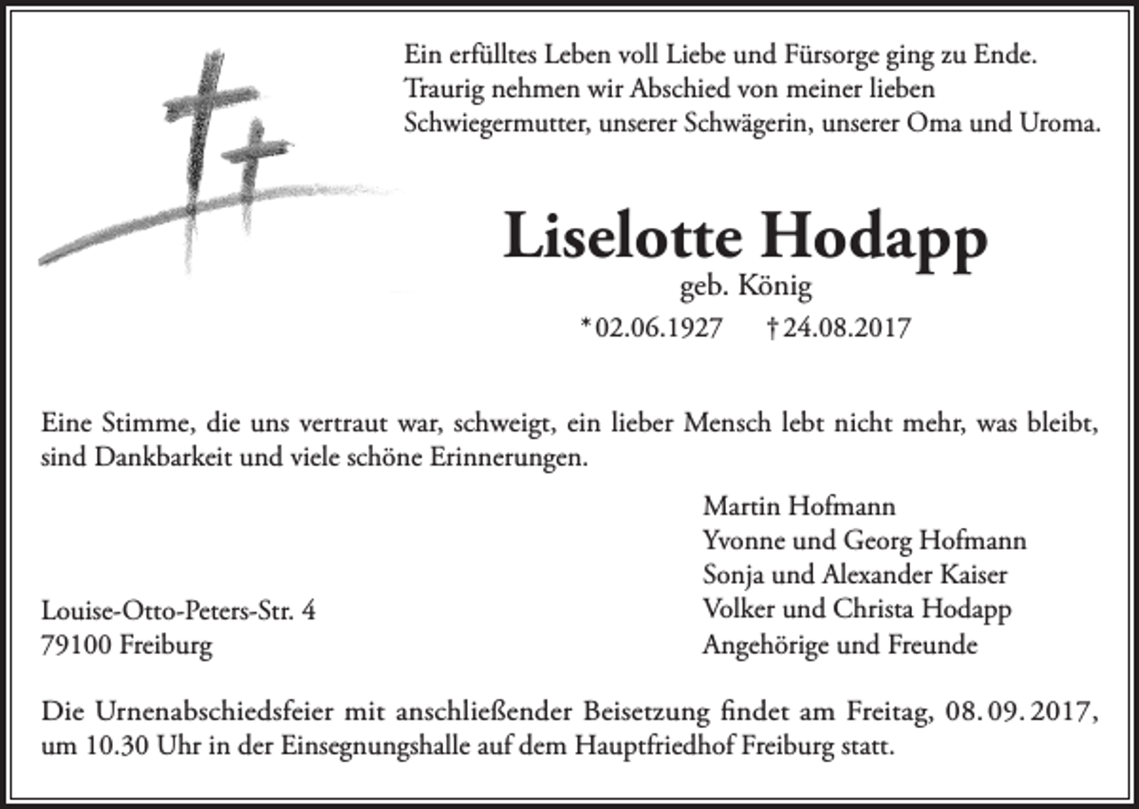 <p>Ein erfülltes Leben voll Liebe und Fürsorge ging zu Ende.<br />Traurig nehmen wir Abschied von meiner lieben<br />Schwiegermutter, unserer Schwägerin, unserer Oma und Uroma.</p><p>Liselotte Hodapp<br />geb. König</p><p>* 02.06.1927</p><p>† 24.08.2017</p><p>Eine Stimme, die uns vertraut war, schweigt, ein lieber Mensch lebt nicht mehr, was bleibt,<br />sind Dankbarkeit und viele schöne Erinnerungen.</p><p>Louise-Otto-Peters-Str. 4<br />79100 Freiburg</p><p>Martin Hofmann<br />Yvonne und Georg Hofmann<br />Sonja und Alexander Kaiser<br />Volker und Christa Hodapp<br />Angehörige und Freunde</p><p>Die Urnenabschiedsfeier mit anschließender Beisetzung findet am Freitag, 08. 09. 2017,<br />um 10.30 Uhr in der Einsegnungshalle auf dem Hauptfriedhof Freiburg statt.</p>