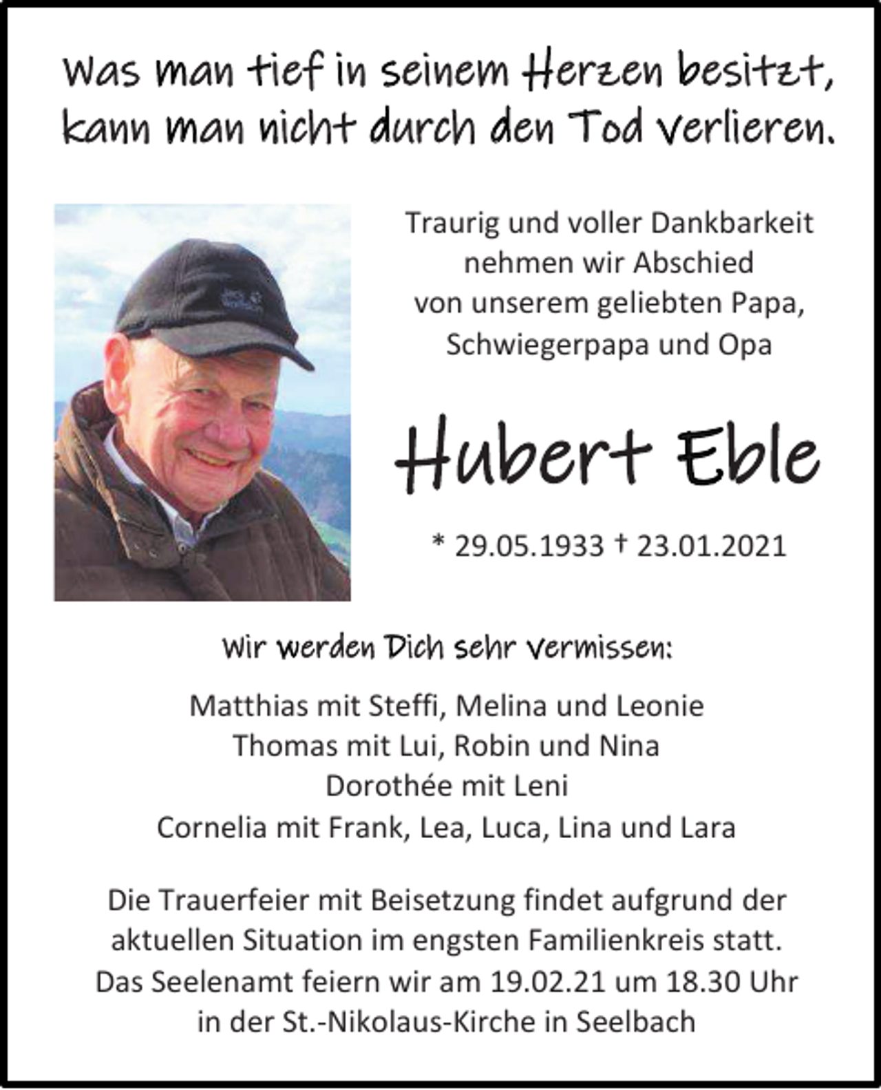 <p>Was man tief in seinem Herzen besitzt,<br />kann man nicht durch den Tod verlieren.<br />Traurig und voller Dankbarkeit<br />nehmen wir Abschied<br />von unserem geliebten Papa,<br />Schwiegerpapa und Opa</p><p>Hubert Eble<br />* 29.05.1933 † 23.01.2021<br />Wir werden Dich sehr vermissen:<br />Matthias mit Steffi, Melina und Leonie<br />Thomas mit Lui, Robin und Nina<br />Dorothée mit Leni<br />Cornelia mit Frank, Lea, Luca, Lina und Lara<br />Die Trauerfeier mit Beisetzung findet aufgrund der<br />aktuellen Situation im engsten Familienkreis statt.<br />Das Seelenamt feiern wir am 19.02.21 um 18.30 Uhr<br />in der St.-Nikolaus-Kirche in Seelbach</p>