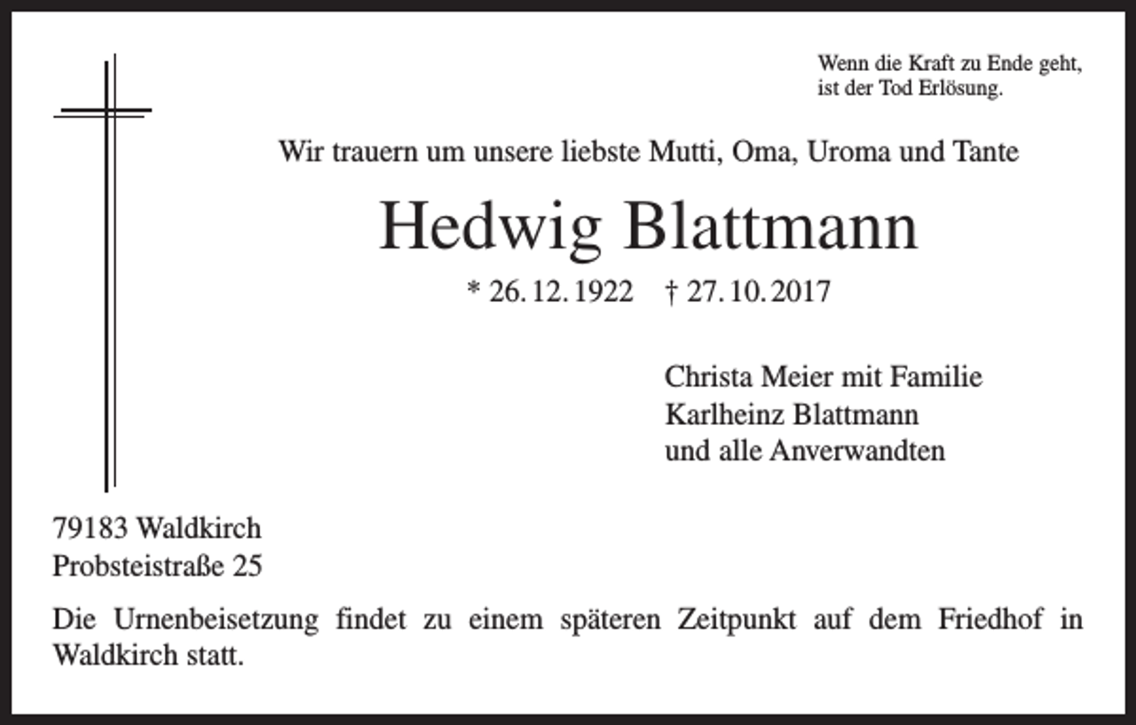 <p>Wenn die Kraft zu Ende geht,<br />ist der Tod Erlösung.</p><p>Wir trauern um unsere liebste Mutti, Oma, Uroma und Tante</p><p>Hedwig Blattmann<br />* 26. 12. 1922 † 27. 10. 2017<br />Christa Meier mit Familie<br />Karlheinz Blattmann<br />und alle Anverwandten<br />79183 Waldkirch<br />Probsteistraße 25<br />Die Urnenbeisetzung findet zu einem späteren Zeitpunkt auf dem Friedhof in<br />­Waldkirch statt.</p>