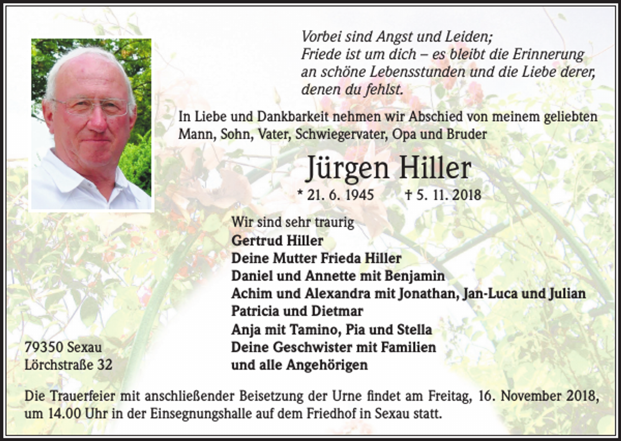 <p>Vorbei sind Angst und Leiden;<br />Friede ist um dich – es bleibt die Erinnerung<br />an schöne Lebensstunden und die Liebe derer,<br />denen du fehlst.<br />In Liebe und Dankbarkeit nehmen wir Abschied von meinem geliebten<br />Mann, Sohn, Vater, Schwiegervater, Opa und Bruder</p><p>Jürgen Hiller</p><p>* 21. 6. 1945 † 5. 11. 2018</p><p>79350 Sexau<br />Lörchstraße 32</p><p>Wir sind sehr traurig<br />Gertrud Hiller<br />Deine Mutter Frieda Hiller<br />Daniel und Annette mit Benjamin<br />Achim und Alexandra mit Jonathan, Jan-Luca und Julian<br />Patricia und Dietmar<br />Anja mit Tamino, Pia und Stella<br />Deine Geschwister mit Familien<br />und alle Angehörigen</p><p>Die Trauerfeier mit anschließender Beisetzung der Urne findet am Freitag, 16. November 2018,<br />um 14.00 Uhr in der Einsegnungshalle auf dem Friedhof in Sexau statt.</p>