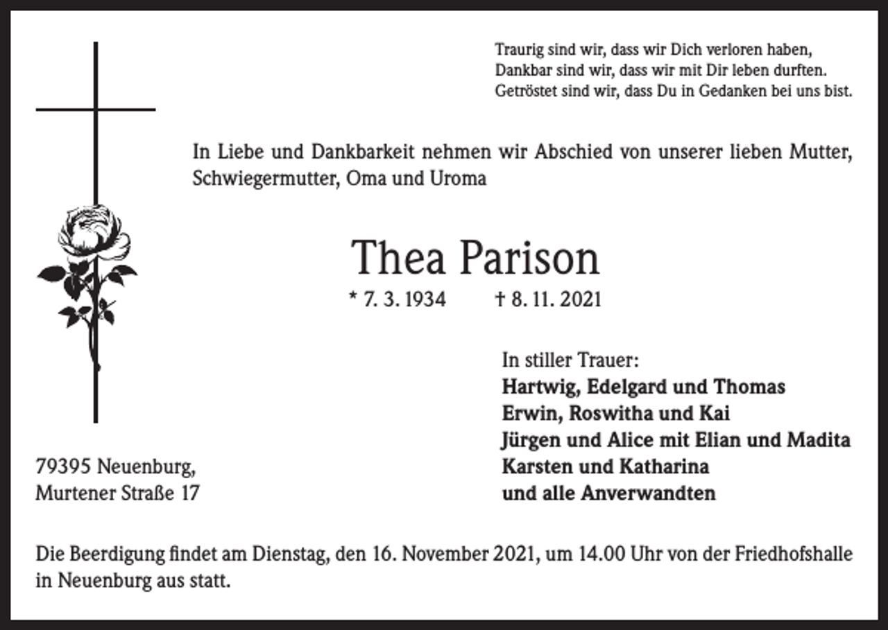 <p>Traurig sind wir, dass wir Dich verloren haben,<br />Dankbar sind wir, dass wir mit Dir leben durften.<br />Getröstet sind wir, dass Du in Gedanken bei uns bist.</p><p>In Liebe und Dankbarkeit nehmen wir Abschied von unserer lieben Mutter,<br />Schwiegermutter, Oma und Uroma</p><p>Thea Parison<br />* 7. 3. 1934</p><p>79395 Neuenburg,<br />Murtener Straße 17</p><p>† 8. 11. 2021<br />In stiller Trauer:<br />Hartwig, Edelgard und Thomas<br />Erwin, Roswitha und Kai<br />Jürgen und Alice mit Elian und Madita<br />Karsten und Katharina<br />und alle Anverwandten</p><p>Die Beerdigung findet am Dienstag, den 16. November 2021, um 14.00 Uhr von der Friedhofshalle<br />in Neuenburg aus statt.</p>
