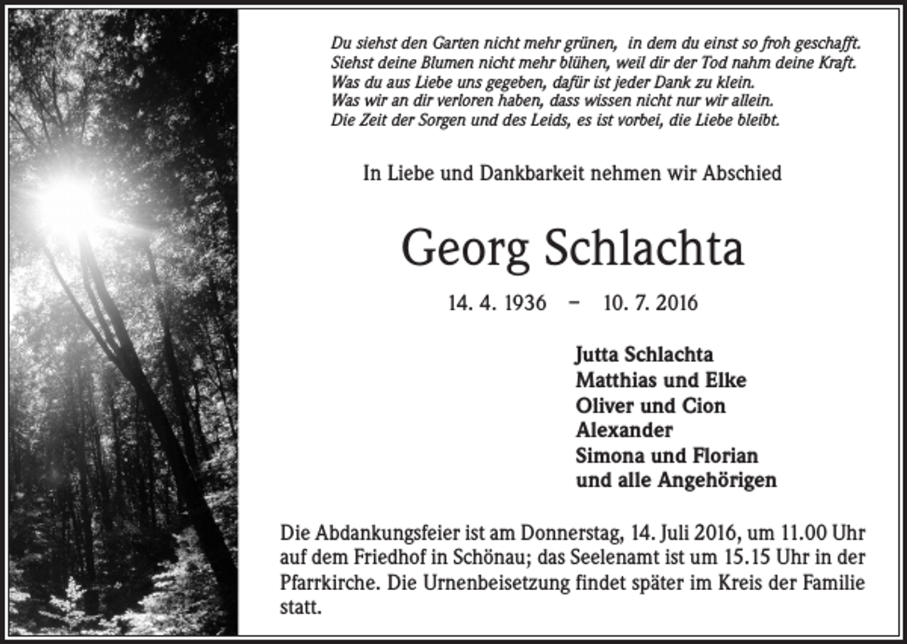 <p>Du siehst den Garten nicht mehr grünen, in dem du einst so froh geschafft.<br />Siehst deine Blumen nicht mehr blühen, weil dir der Tod nahm deine Kraft.<br />Was du aus Liebe uns gegeben, dafür ist jeder Dank zu klein.<br />Was wir an dir verloren haben, dass wissen nicht nur wir allein.<br />Die Zeit der Sorgen und des Leids, es ist vorbei, die Liebe bleibt.</p><p>In Liebe und Dankbarkeit nehmen wir Abschied</p><p>Georg Schlachta<br />14. 4. 1936 – 10. 7. 2016<br />Jutta Schlachta<br />Matthias und Elke<br />Oliver und Cion<br />Alexander<br />Simona und Florian<br />und alle Angehörigen<br />Die Abdankungsfeier ist am Donnerstag, 14. Juli 2016, um 11.00 Uhr<br />auf dem Friedhof in Schönau; das Seelenamt ist um 15.15 Uhr in der<br />Pfarrkirche. Die Urnenbeisetzung findet später im Kreis der Familie<br />statt.</p>