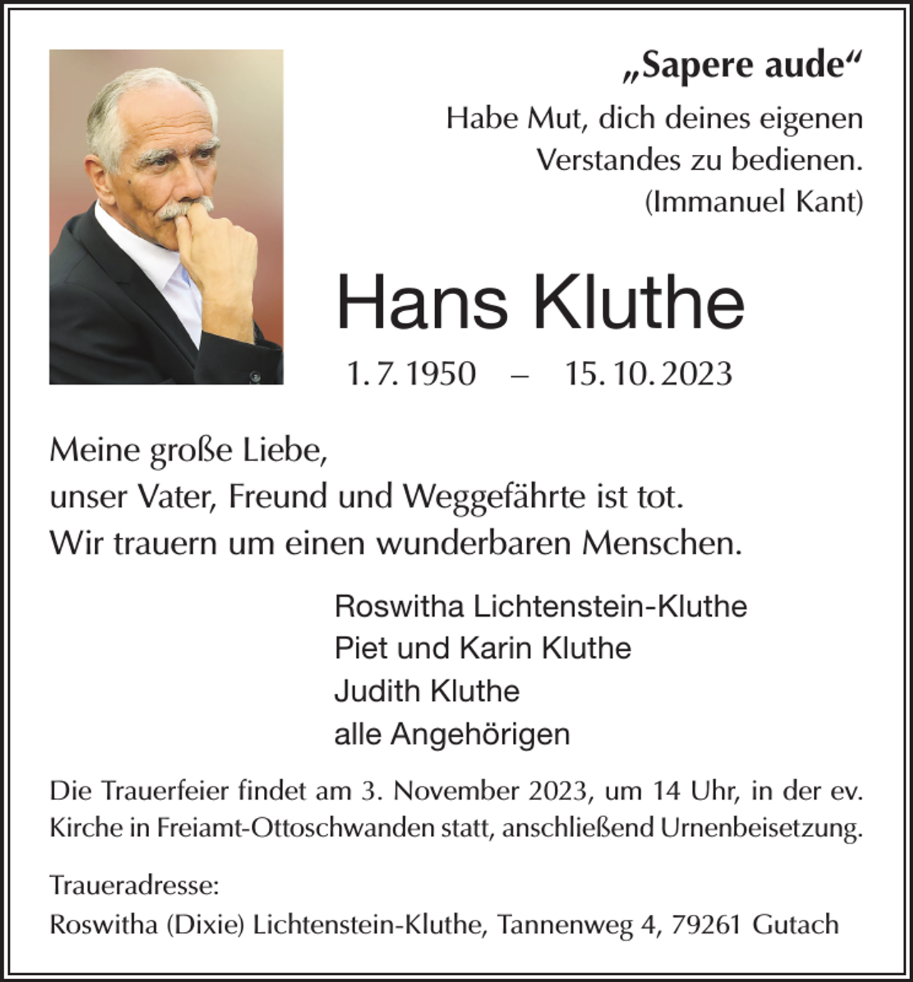 <p>„Sapere aude“<br />Habe Mut, dich deines eigenen<br />Verstandes zu bedienen.<br />(Immanuel Kant)</p><p>Hans Kluthe<br />1. 7. 1950 – 15. 10. 2023<br />Meine große Liebe,<br />unser Vater, Freund und Weggefährte ist tot.<br />Wir trauern um einen wunderbaren Menschen.<br />Roswitha Lichtenstein-Kluthe<br />Piet und Karin Kluthe<br />Judith Kluthe<br />alle Angehörigen<br />Die Trauerfeier findet am 3. November 2023, um 14 Uhr, in der ev.<br />Kirche in Freiamt-Ottoschwanden statt, anschließend Urnenbeisetzung.<br />Traueradresse:<br />Roswitha (Dixie) Lichtenstein-Kluthe, Tannenweg 4, 79261 Gutach</p>