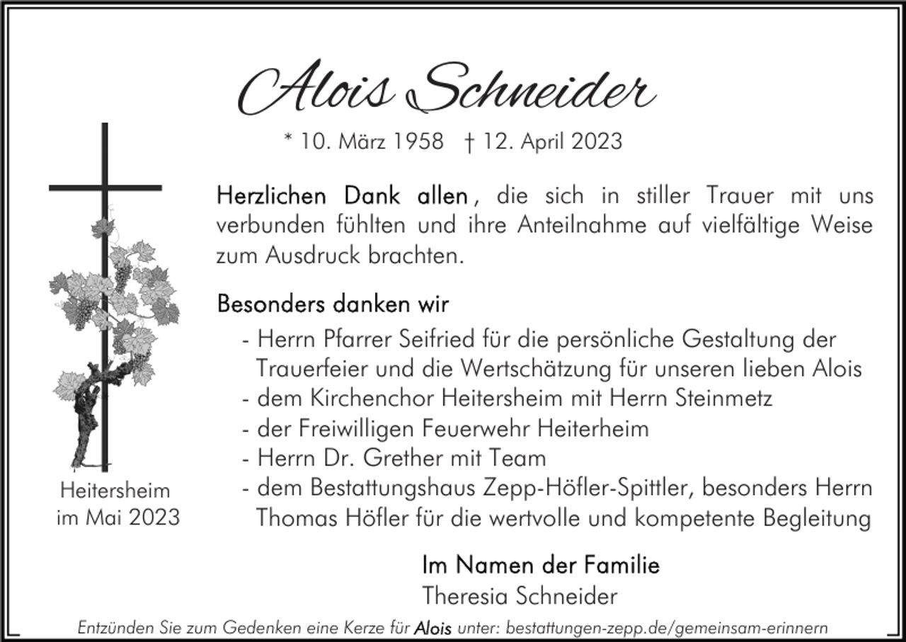 <p>Alois Schneider<br />* 10. März 1958 † 12. April 2023</p><p>, die sich in stiller Trauer mit uns<br />verbunden fühlten und ihre Anteilnahme auf vielfältige Weise<br />zum Ausdruck brachten.</p><p>Heitersheim<br />im Mai 2023</p><p>- Herrn Pfarrer Seifried für die persönliche Gestaltung der<br />Trauerfeier und die Wertschätzung für unseren lieben Alois<br />- dem Kirchenchor Heitersheim mit Herrn Steinmetz<br />- der Freiwilligen Feuerwehr Heiterheim<br />- Herrn Dr. Grether mit Team<br />- dem Bestattungshaus Zepp-Höfler-Spittler, besonders Herrn<br />Thomas Höfler für die wertvolle und kompetente Begleitung<br />Theresia Schneider</p><p>Entzünden Sie zum Gedenken eine Kerze für</p><p>unter: bestattungen-zepp.de/gemeinsam-erinnern</p>
