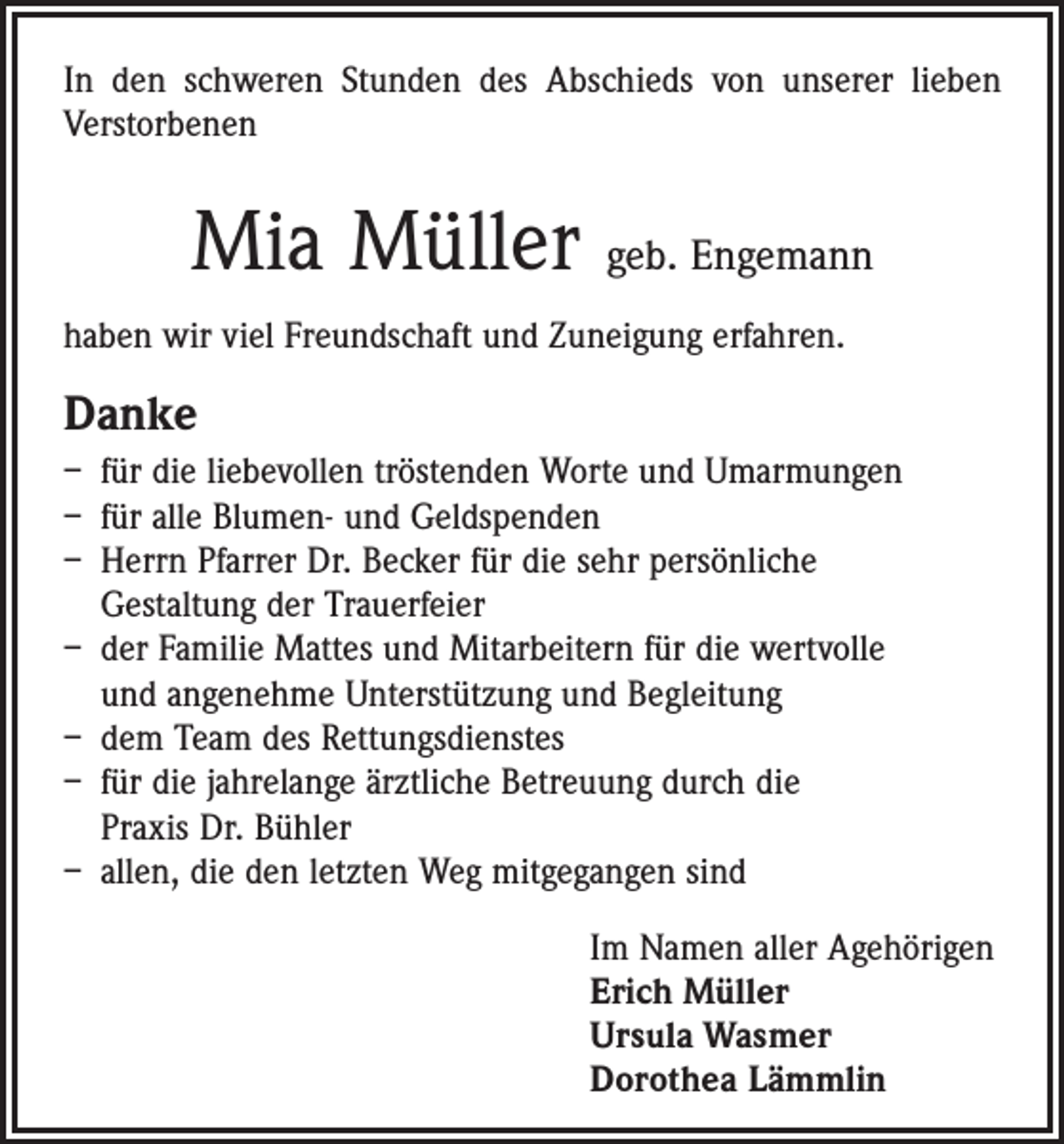 <p>In den schweren Stunden des Abschieds von unserer ­lieben<br />Verstorbenen</p><p>Mia Müller geb. Engemann<br />haben wir viel Freundschaft und Zuneigung erfahren.</p><p>Danke<br />– für die liebevollen tröstenden Worte und Umarmungen<br />– für alle Blumen- und Geldspenden<br />– Herrn Pfarrer Dr. Becker für die sehr persönliche<br />Gestaltung der Trauerfeier<br />– der Familie Mattes und Mitarbeitern für die wertvolle<br />und angenehme Unterstützung und Begleitung<br />– dem Team des Rettungsdienstes<br />– für die jahrelange ärztliche Betreuung durch die<br />Praxis Dr. Bühler<br />– allen, die den letzten Weg mitgegangen sind<br />Im Namen aller Agehörigen<br />Erich Müller<br />Ursula Wasmer<br />Dorothea Lämmlin</p>