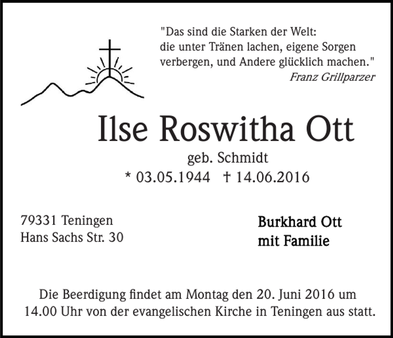 <p>"Das sind die Starken der Welt:<br />die unter Tränen lachen, eigene Sorgen<br />verbergen, und Andere glücklich machen."<br />Franz Grillparzer</p><p>Ilse Roswitha Ott<br />geb. Schmidt<br />* 03.05.1944 † 14.06.2016<br />79331 Teningen<br />Hans Sachs Str. 30</p><p>Die Beerdigung ﬁndet am Montag den 20. Juni 2016 um<br />14.00 Uhr von der evangelischen Kirche in Teningen aus statt.</p>