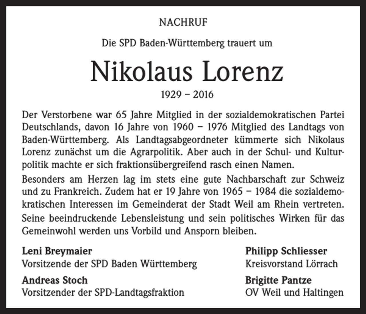 <p>NACHRUF<br />Die SPD Baden-Württemberg trauert um</p><p>Nikolaus Lorenz<br />1929 – 2016</p><p>Der Verstorbene war 65 Jahre Mitglied in der sozialdemokratischen Partei<br />Deutschlands, davon 16 Jahre von 1960 – 1976 Mitglied des Landtags von<br />Baden-Württemberg. Als Landtagsabgeordneter kümmerte sich Nikolaus<br />Lorenz zunächst um die Agrarpolitik. Aber auch in der Schul- und Kultur­<br />politik machte er sich fraktionsübergreifend rasch einen Namen.<br />Besonders am Herzen lag im stets eine gute Nachbarschaft zur Schweiz<br />und zu Frankreich. Zudem hat er 19 Jahre von 1965 – 1984 die sozialdemo­<br />kra­tischen Interessen im Gemeinderat der Stadt Weil am Rhein vertreten.<br />Seine beeindruckende Lebensleistung und sein politisches Wirken für das<br />Gemeinwohl werden uns Vorbild und Ansporn bleiben.<br />Leni Breymaier<br />Vorsitzende der SPD Baden Württemberg<br />Andreas Stoch<br />Vorsitzender der SPD-Landtagsfraktion</p><p>Philipp Schliesser<br />Kreisvorstand Lörrach<br />Brigitte Pantze<br />OV Weil und Haltingen</p>