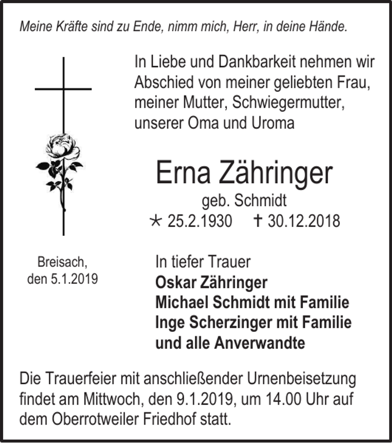 <p>Meine Kräfte sind zu Ende, nimm mich, Herr, in deine Hände.</p><p>In Liebe und Dankbarkeit nehmen wir<br />Abschied von meiner geliebten Frau,<br />meiner Mutter, Schwiegermutter,<br />unserer Oma und Uroma</p><p>Erna Zähringer</p><p>geb. Schmidt<br /> 25.2.1930  30.12.2018<br />Breisach,<br />den 5.1.2019</p><p>In tiefer Trauer<br />Oskar Zähringer<br />Michael Schmidt mit Familie<br />Inge Scherzinger mit Familie<br />und alle Anverwandte</p><p>Die Trauerfeier mit anschließender Urnenbeisetzung<br />findet am Mittwoch, den 9.1.2019, um 14.00 Uhr auf<br />dem Oberrotweiler Friedhof statt.</p>