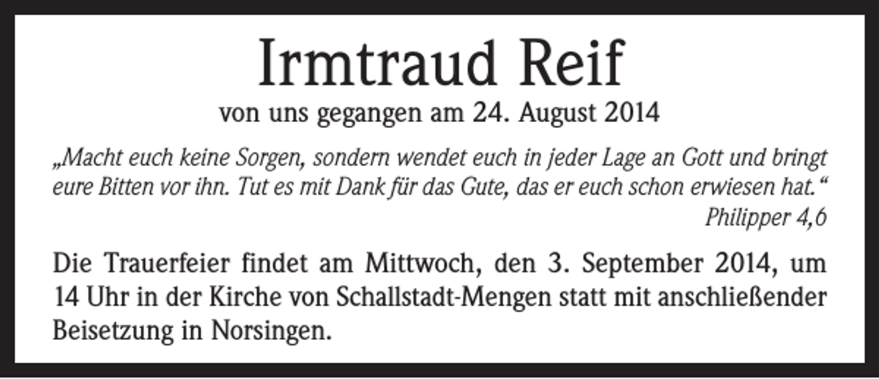 <p>Irmtraud Reif</p><p>von uns gegangen am 24. August 2014<br />„Macht euch keine Sorgen, sondern wendet euch in jeder Lage an Gott und bringt<br />eure Bitten vor ihn. Tut es mit Dank für das Gute, das er euch schon erwiesen hat.“</p><p>Philipper 4,6</p><p>Die Trauerfeier findet am Mittwoch, den 3. September 2014, um­<br />14 Uhr in der Kirche von Schallstadt-Mengen statt mit anschließender<br />­Beisetzung in Norsingen.</p>