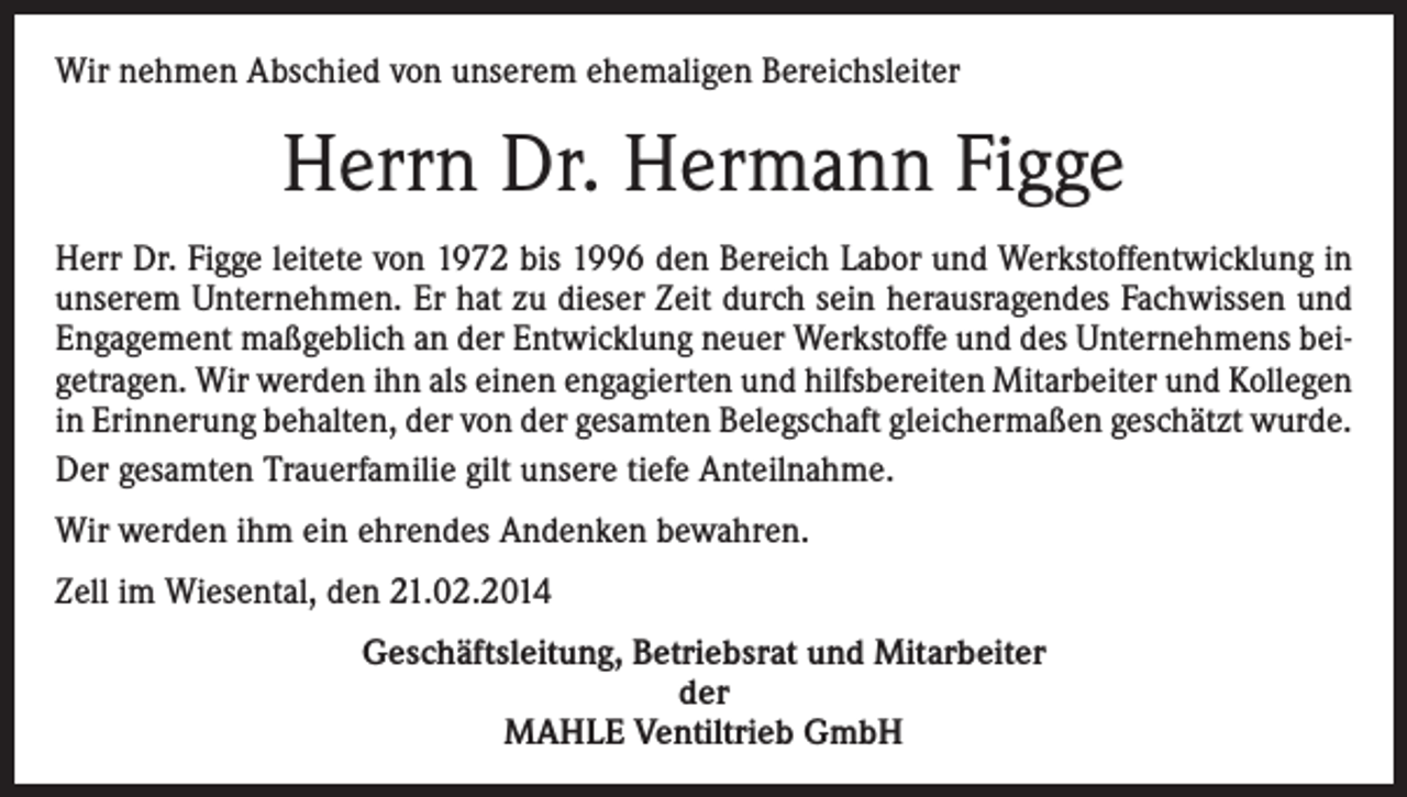 <p>Wir nehmen Abschied von unserem ehemaligen Bereichsleiter</p><p>Herrn Dr. Hermann Figge<br />Herr Dr. Figge leitete von 1972 bis 1996 den Bereich Labor und Werkstoffentwicklung in<br />unserem Unternehmen. Er hat zu dieser Zeit durch sein herausragendes Fachwissen und<br />Engagement maßgeblich an der Entwicklung neuer Werkstoffe und des Unternehmens beigetragen. Wir werden ihn als einen engagierten und hilfsbereiten Mitarbeiter und Kollegen<br />in Erinnerung behalten, der von der gesamten Belegschaft gleichermaßen geschätzt wurde.<br />Der gesamten Trauerfamilie gilt unsere tiefe Anteilnahme.<br />Wir werden ihm ein ehrendes Andenken bewahren.<br />Zell im Wiesental, den 21.02.2014<br />Geschäftsleitung, Betriebsrat und Mitarbeiter<br />der<br />MAHLE Ventiltrieb GmbH</p>