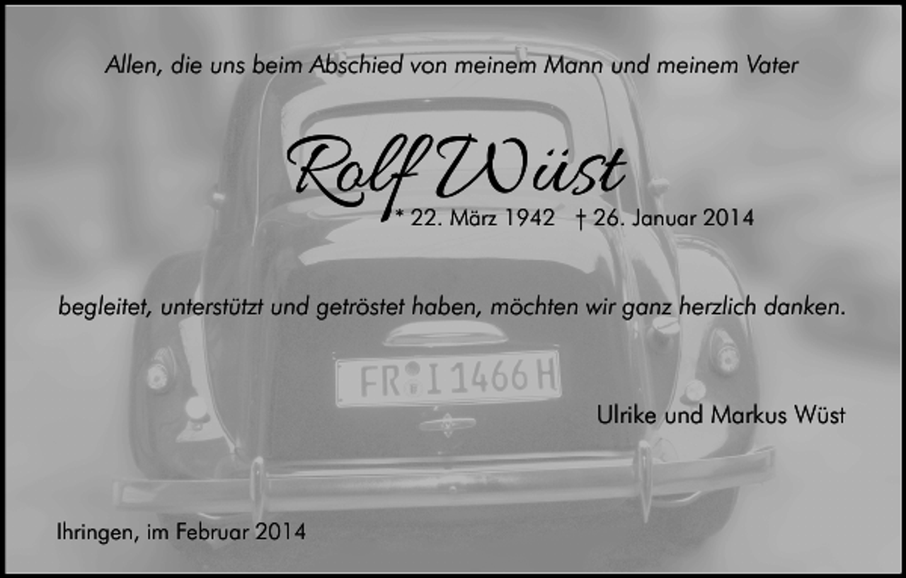 <p>Allen, die uns beim Abschied von meinem Mann und meinem Vater</p><p>Rolf Wüst</p><p>* 22. März 1942 † 26. Januar 2014</p><p>begleitet, unterstützt und getröstet haben, möchten wir ganz herzlich danken.</p><p>Ulrike und Markus Wüst</p><p>Ihringen, im Februar 2014</p>