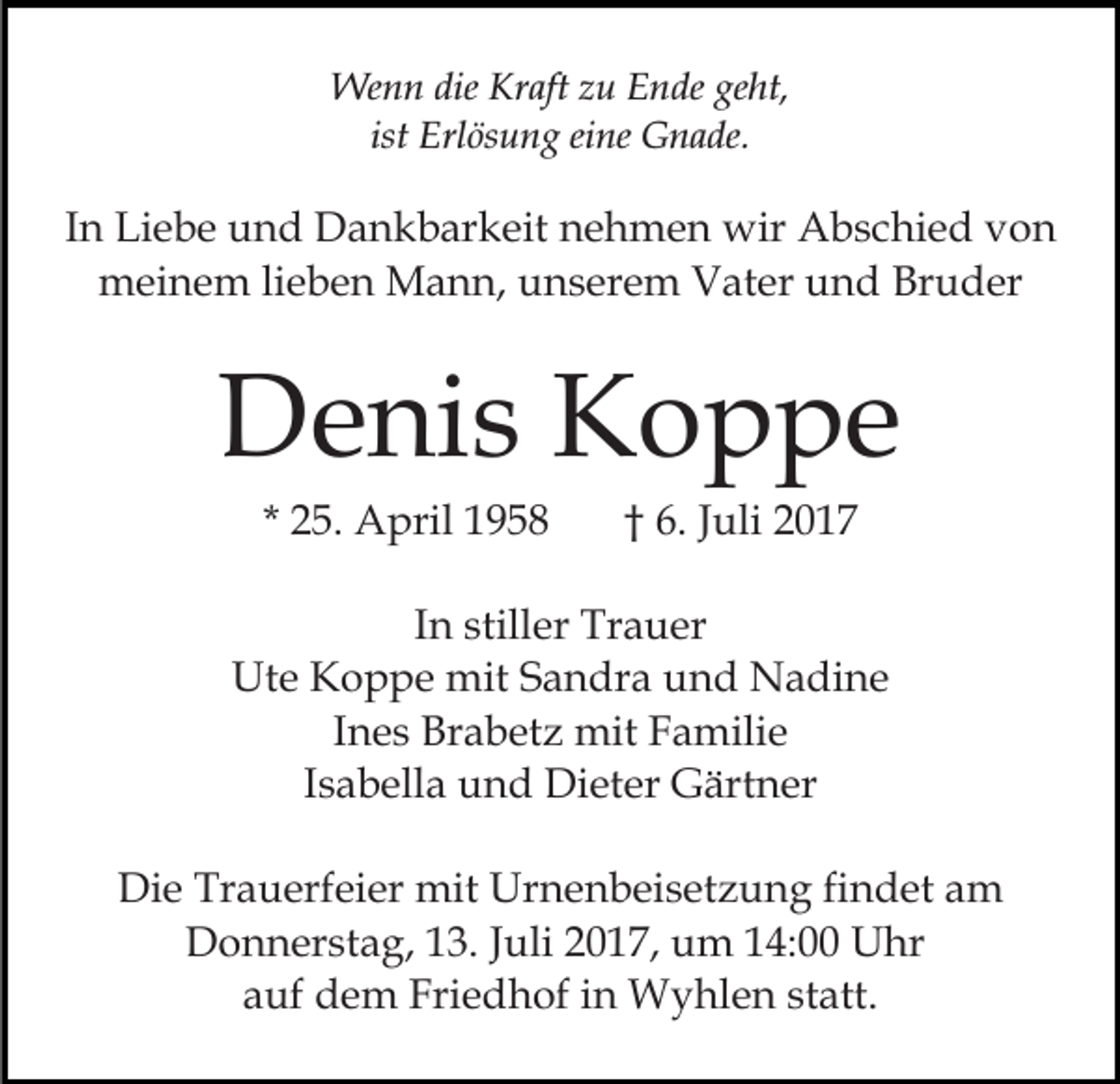<p>Wenn<br />dieKrKraft<br />geht,<br />We<br />n n die<br />aft z zu<br />u E Ende<br />n de ge<br />ht,<br />ist Erlösung<br />Erl ös u n g eine<br />ei ne Gnade.<br />G n a de.<br />ist</p><p>IInn Liebe<br />Li e b e und<br />u n d Dankbarkeit<br />D a n k b ar keit nehmen<br />n e h m e n wir<br />wir Abschied<br />A b s c hi e d von<br />von<br />mmeinem<br />ei n e m lilieben<br />e b e n Mann,<br />M a n n, uunserem<br />n s er e m Vater<br />V at er und<br />u n d Bruder<br />Br u d er</p><p>DDenis<br />e ni s KKoppe<br />o p pe<br />* 25.<br />2 5. April<br />A pril</p><p>†† 6.<br />6. JJuli<br />uli</p><p>IInn stiller<br />still er Trauer<br />Tr a u er<br />Ut<br />e KKoppe<br />o p p e mit<br />mit SSandra<br />a n dr a und<br />u n d Nadine<br />N a di n e<br />Ute<br />IInes<br />n e s Brabetz<br />Br a b et z mit<br />mit Familie<br />F a milie<br />IIsabella<br />s a b ell a und<br />u n d Dieter<br />Di et er Gärtner<br />G ärt n er<br />Die<br />Di<br />e Tr<br />Trauerfeier<br />a u erf ei er mit<br />mit Ur<br />Urnenbeisetzung<br />n e n b ei s et z u n g fifindet<br />n d et am<br />a m<br />DDonnerstag,<br />o n n er st a g, 113.<br />3. J Juli<br />uli 22017,<br />0 1 7, um<br />u m 114:00<br />4: Uhr<br />U hr<br />aauf<br />uf dem<br />d e m Friedhof<br />Fri e d h of iin<br />n Wyhlen<br />W y hl e n ststatt.<br />att.</p>