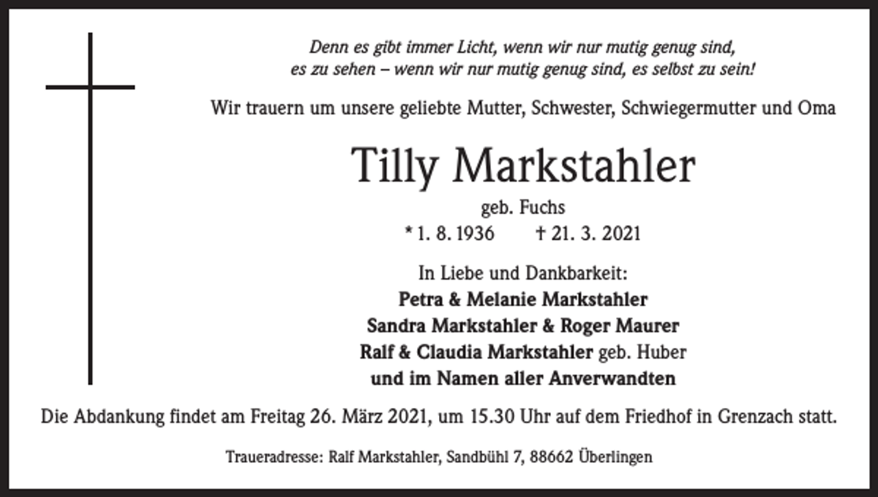 <p>Denn es gibt immer Licht, wenn wir nur mutig genug sind,<br />es zu sehen – wenn wir nur mutig genug sind, es selbst zu sein!</p><p>Wir trauern um unsere geliebte Mutter, Schwester, Schwiegermutter und Oma</p><p>Tilly Markstahler<br />geb. Fuchs<br />* 1. 8. 1936 † 21. 3. 2021<br />In Liebe und Dankbarkeit:<br />Petra &amp; Melanie Markstahler<br />Sandra Markstahler &amp; Roger Maurer<br />Ralf &amp; Claudia Markstahler geb. Huber<br />und im Namen aller Anverwandten<br />Die Abdankung findet am Freitag 26. März 2021, um 15.30 Uhr auf dem Friedhof in Grenzach statt.<br />Traueradresse: Ralf Markstahler, Sandbühl 7, 88662 Überlingen</p>