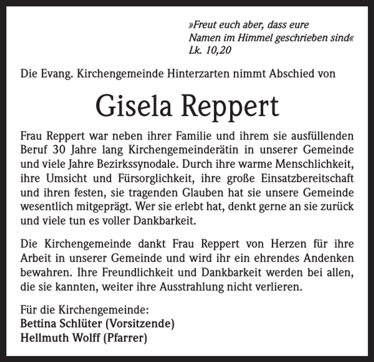 <p>»Freut euch aber, dass eure<br />Namen im Himmel geschrieben sind«<br />Lk. 10,20</p><p>Die Evang. Kirchengemeinde Hinterzarten nimmt Abschied von</p><p>Gisela Reppert<br />Frau Reppert war neben ihrer Familie und ihrem sie ausfüllenden<br />Beruf 30 Jahre lang Kirchengemeinderätin in unserer Gemeinde<br />und viele Jahre Bezirkssynodale. Durch ihre warme Menschlichkeit,<br />ihre Umsicht und Fürsorglichkeit, ihre große Einsatzbereitschaft<br />und ihren festen, sie tragenden Glauben hat sie unsere Gemeinde<br />wesentlich mitgeprägt. Wer sie erlebt hat, denkt gerne an sie zurück<br />und viele tun es voller Dankbarkeit.<br />Die Kirchengemeinde dankt Frau Reppert von Herzen für ihre<br />Arbeit in unserer Gemeinde und wird ihr ein ehrendes Andenken<br />bewahren. Ihre Freundlichkeit und Dankbarkeit werden bei allen,<br />die sie kannten, weiter ihre Ausstrahlung nicht verlieren.<br />Für die Kirchengemeinde:<br />Bettina Schlüter (Vorsitzende)<br />Hellmuth Wolff (Pfarrer)</p>