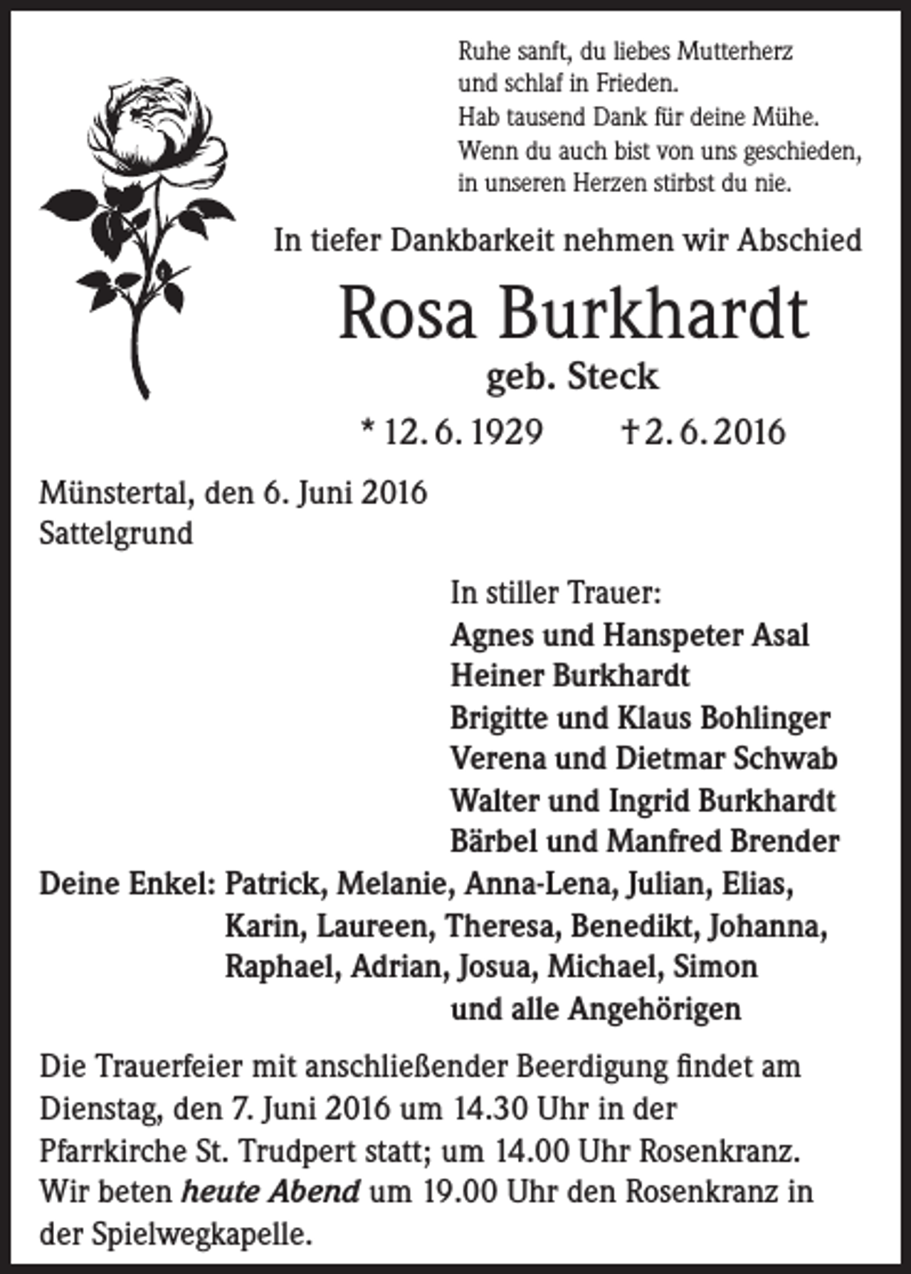 <p>Ruhe sanft, du liebes Mutterherz<br />und schlaf in Frieden.<br />Hab tausend Dank für deine Mühe.<br />Wenn du auch bist von uns geschieden,<br />in unseren Herzen stirbst du nie.</p><p>In tiefer Dankbarkeit nehmen wir Abschied</p><p>Rosa Burkhardt<br />geb. Steck</p><p>* 12. 6. 1929</p><p>† 2. 6. 2016</p><p>Münstertal, den 6. Juni 2016<br />Sattelgrund</p><p>In stiller Trauer:<br />Agnes und Hanspeter Asal<br />Heiner Burkhardt<br />Brigitte und Klaus Bohlinger<br />Verena und Dietmar Schwab<br />Walter und Ingrid Burkhardt<br />Bärbel und Manfred Brender<br />Deine Enkel: P<br />atrick, Melanie, Anna-Lena, Julian, Elias,<br />Karin, Laureen, Theresa, Benedikt, Johanna,<br />Raphael, Adrian, Josua, Michael, Simon</p><p>und alle Angehörigen<br />Die Trauerfeier mit anschließender Beerdigung findet am<br />­Dienstag, den 7. Juni 2016 um 14.30 Uhr in der<br />Pfarrkirche St. Trudpert statt; um 14.00 Uhr Rosenkranz.<br />Wir beten heute Abend um 19.00 Uhr den Rosenkranz in<br />der Spielwegkapelle.</p>