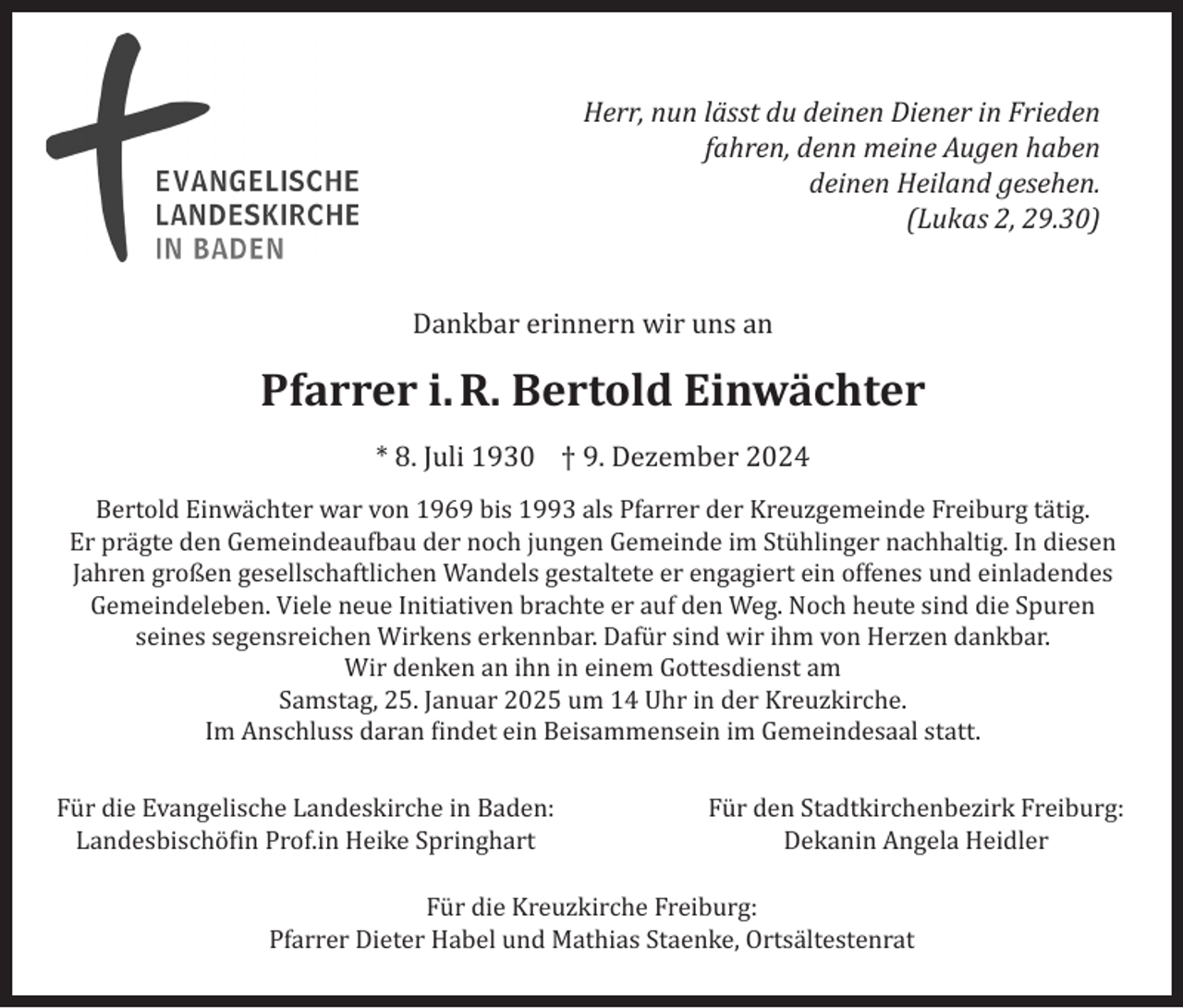 <p>Herr, nun lässt du deinen Diener in Frieden<br />fahren, denn meine Augen haben<br />deinen Heiland gesehen.<br />(Lukas 2, 29.30)</p><p>Dankbar erinnern wir uns an</p><p>Pfarrer i. R. Bertold Einwächter<br />* 8. Juli 1930 † 9. Dezember 2024<br />Bertold Einwächter war von 1969 bis 1993 als Pfarrer der Kreuzgemeinde Freiburg tätig.<br />Er prägte den Gemeindeaufbau der noch jungen Gemeinde im Stühlinger nachhaltig. In diesen<br />Jahren großen gesellschaftlichen Wandels gestaltete er engagiert ein offenes und einladendes<br />Gemeindeleben. Viele neue Initiativen brachte er auf den Weg. Noch heute sind die Spuren<br />seines segensreichen Wirkens erkennbar. Dafür sind wir ihm von Herzen dankbar.<br />Wir denken an ihn in einem Gottesdienst am<br />Samstag, 25. Januar 2025 um 14 Uhr in der Kreuzkirche.<br />Im Anschluss daran findet ein Beisammensein im Gemeindesaal statt.<br />Für die Evangelische Landeskirche in Baden:<br />Landesbischöfin Prof.in Heike Springhart</p><p>Für den Stadtkirchenbezirk Freiburg:<br />Dekanin Angela Heidler</p><p>Für die Kreuzkirche Freiburg:<br />Pfarrer Dieter Habel und Mathias Staenke, Ortsältestenrat</p>