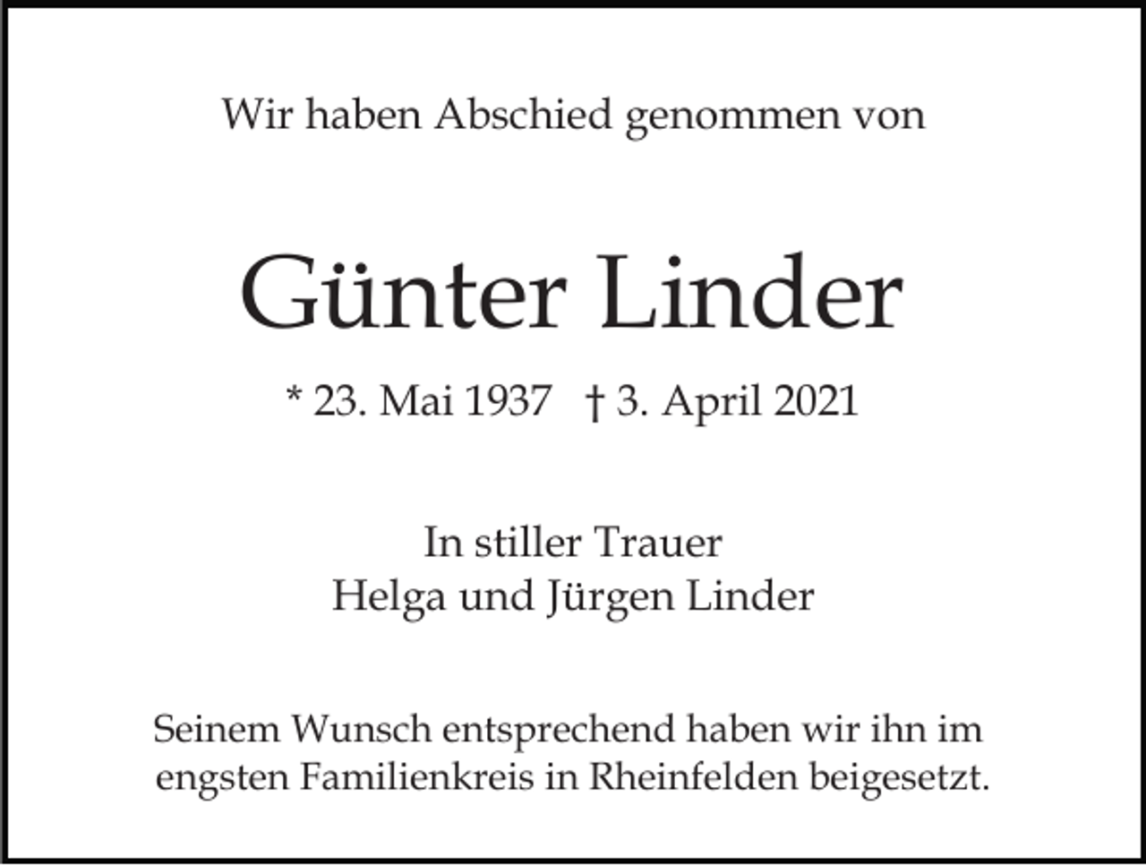 <p>Wir haben Abschied genommen von</p><p>Günter Linder<br />* 23. Mai 1937 † 3. April 2021<br />In stiller Trauer<br />Helga und Jürgen Linder<br />Seinem Wunsch entsprechend haben wir ihn im<br />engsten Familienkreis in Rheinfelden beigesetzt.</p>
