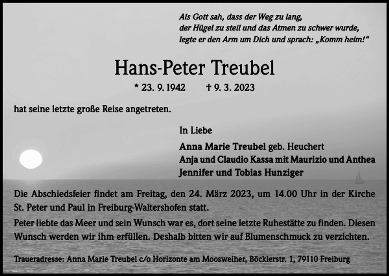 <p>Als Gott sah, dass der Weg zu lang,<br />der Hügel zu steil und das Atmen zu schwer wurde,<br />legte er den Arm um Dich und sprach: „Komm heim!“</p><p>Hans-Peter Treubel<br />* 23. 9. 1942 † 9. 3. 2023<br />hat seine letzte große Reise angetreten.<br />In Liebe<br />Anna Marie Treubel geb. Heuchert<br />Anja und Claudio Kassa mit Maurizio und Anthea<br />Jennifer und Tobias Hunziger<br />Die Abschiedsfeier findet am Freitag, den 24. März 2023, um 14.00 Uhr in der Kirche<br />St. Peter und Paul in Freiburg-Waltershofen statt.<br />Peter liebte das Meer und sein Wunsch war es, dort seine letzte Ruhestätte zu finden. Diesen<br />Wunsch werden wir ihm erfüllen. Deshalb bitten wir auf Blumenschmuck zu verzichten.<br />Traueradresse: Anna Marie Treubel c/o Horizonte am Moosweiher, Böcklerstr. 1, 79110 Freiburg</p>