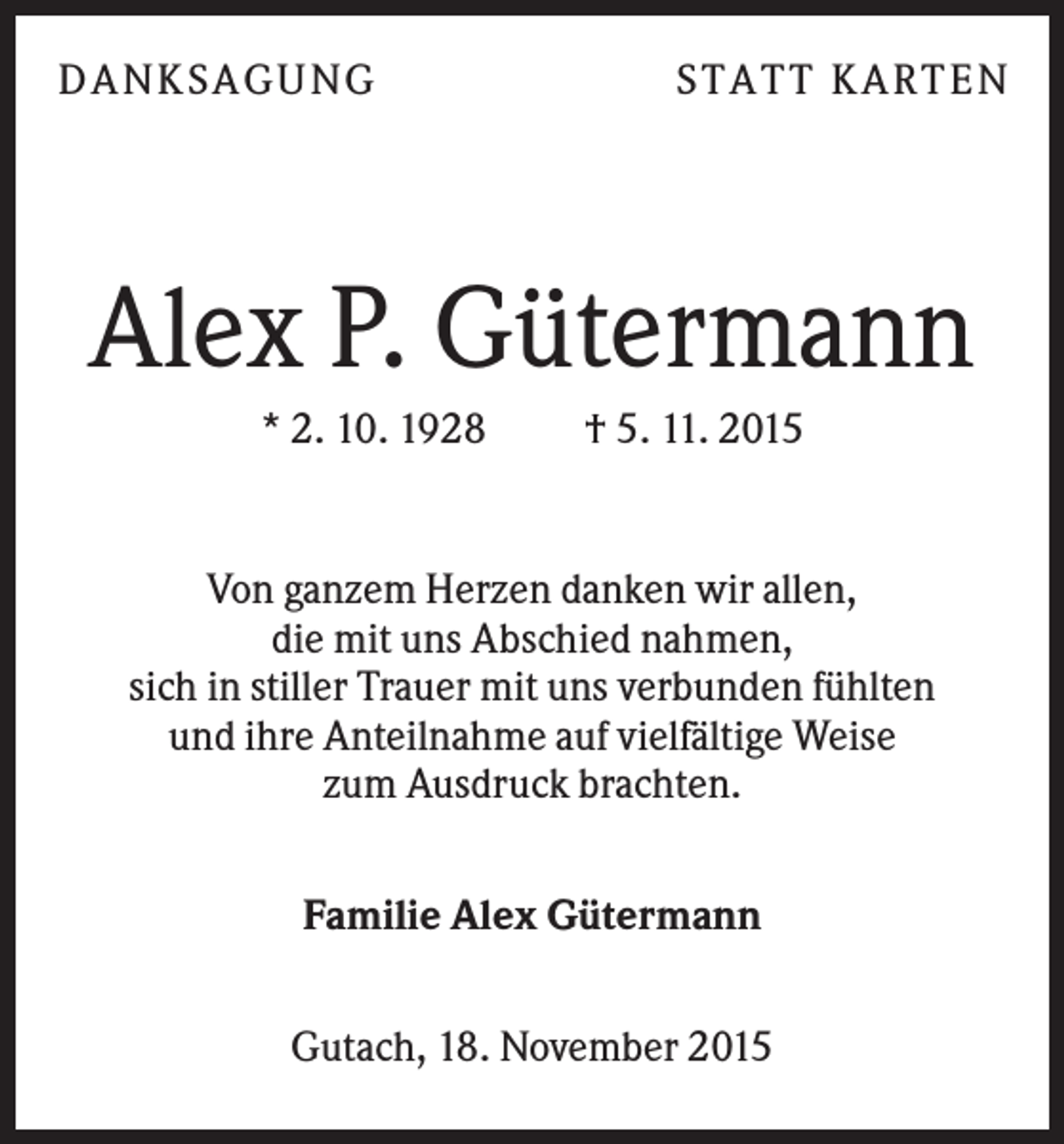 <p>DANKSAGUNG</p><p>S TA TT K A RTEN</p><p>Alex P. Gütermann<br />* 2. 10. 1928</p><p>† 5. 11. 2015</p><p>Von ganzem Herzen danken wir allen,<br />die mit uns Abschied nahmen,<br />sich in stiller Trauer mit uns verbunden fühlten<br />und ihre Anteilnahme auf vielfältige Weise<br />zum Ausdruck brachten.<br />Familie Alex Gütermann<br />Gutach, 18. November 2015</p>