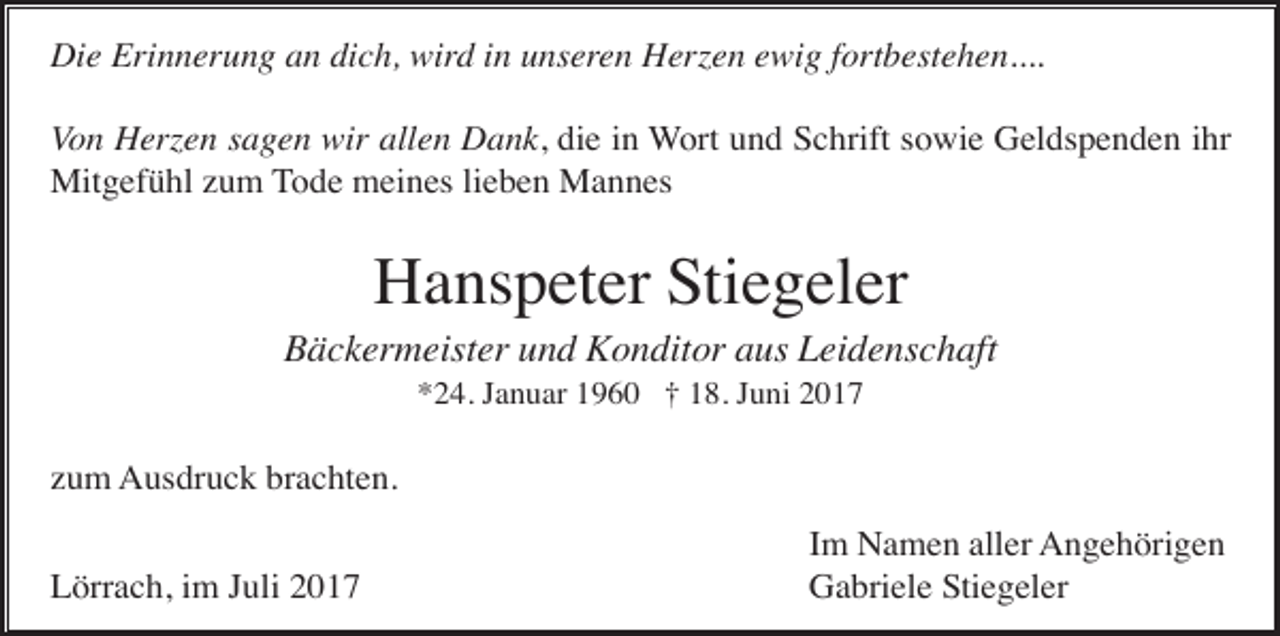 <p>Die Erinnerung an dich, wird in unseren Herzen ewig fortbestehen....<br />Von Herzen sagen wir allen Dank, die in Wort und Schrift sowie Geldspenden ihr<br />Mitgefühl zum Tode meines lieben Mannes</p><p>Hanspeter Stiegeler<br />Bäckermeister und Konditor aus Leidenschaft<br />*24. Januar 1960 † 18. Juni 2017</p><p>zum Ausdruck brachten.<br />Lörrach, im Juli 2017</p><p>Im Namen aller Angehörigen<br />Gabriele Stiegeler</p>