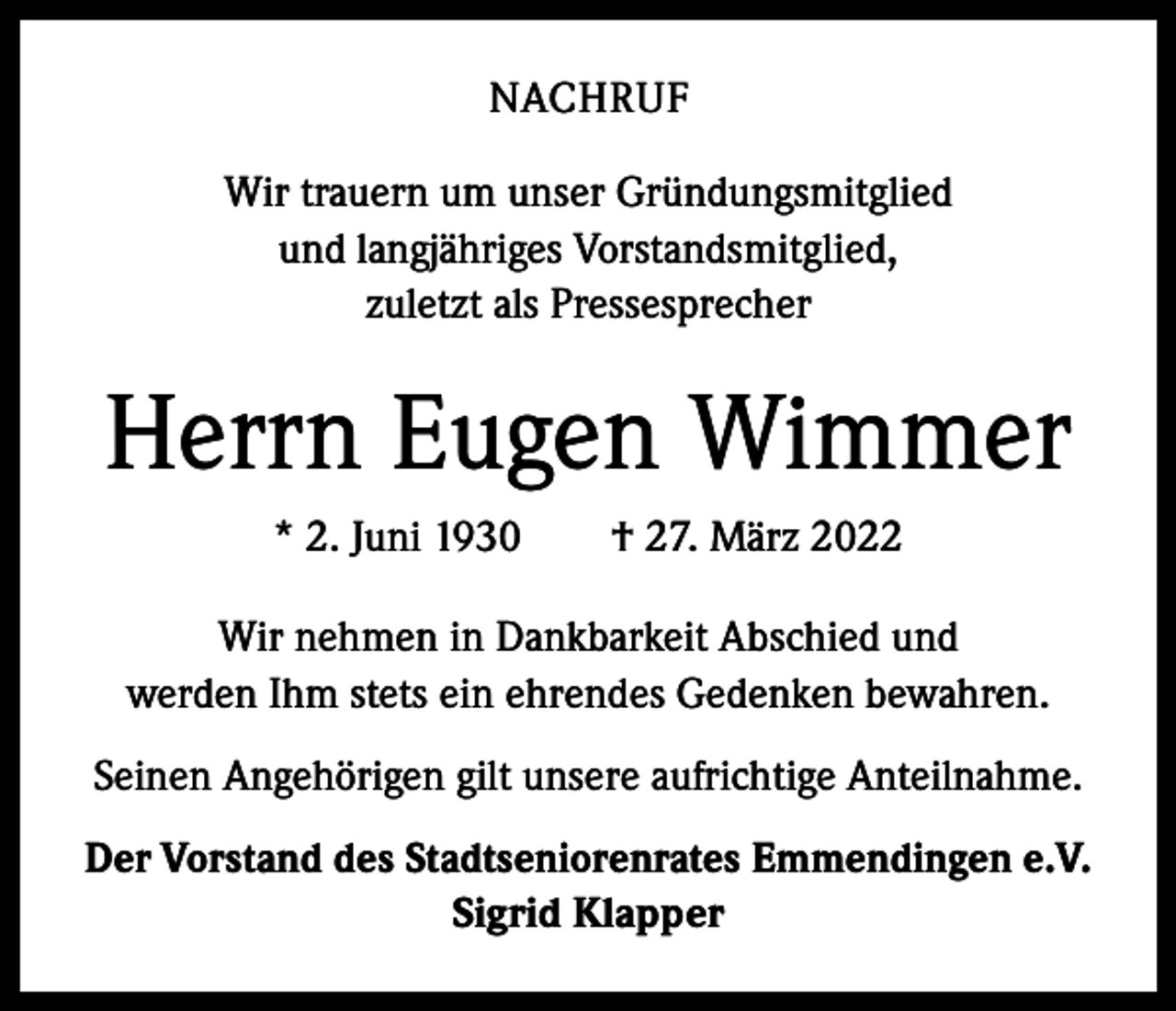 <p>NACHRUF<br />Wir trauern um unser Gründungsmitglied<br />und langjähriges Vorstandsmitglied,<br />zuletzt als Pressesprecher</p><p>Herrn Eugen Wimmer<br />* 2. Juni 1930 † 27. März 2022<br />Wir nehmen in Dankbarkeit Abschied und<br />werden Ihm stets ein ehrendes Gedenken bewahren.<br />Seinen Angehörigen gilt unsere aufrichtige Anteilnahme.<br />Der Vorstand des Stadtseniorenrates Emmendingen e.V.<br />Sigrid Klapper</p>