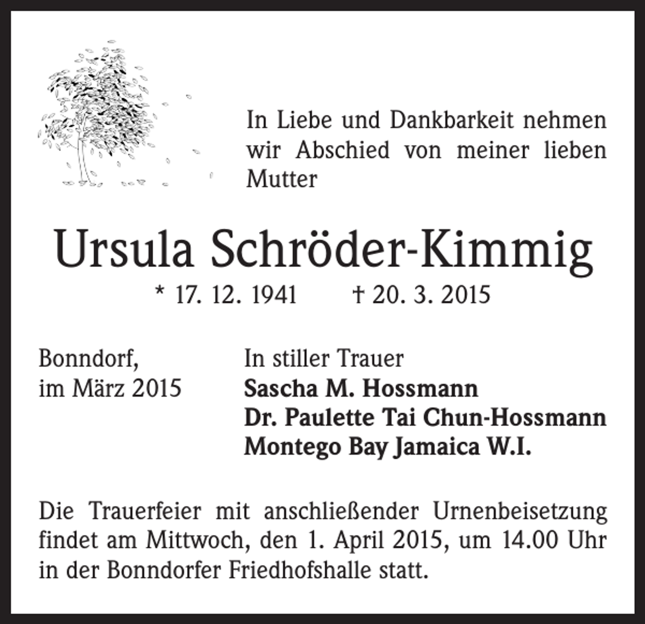 <p>In Liebe und Dankbarkeit nehmen<br />wir Abschied von meiner lieben<br />Mutter</p><p>Ursula Schröder-Kimmig<br />* 17. 12. 1941 † 20. 3. 2015</p><p>Bonndorf,<br />im März 2015</p><p>In stiller Trauer<br />S ascha M. Hossmann<br />Dr. Paulette Tai Chun-Hossmann<br />Montego Bay Jamaica W.I.</p><p>Die Trauerfeier mit anschließender Urnenbeisetzung<br />­findet am Mittwoch, den 1. April 2015, um 14.00 Uhr<br />in der Bonndorfer Friedhofshalle statt.</p>