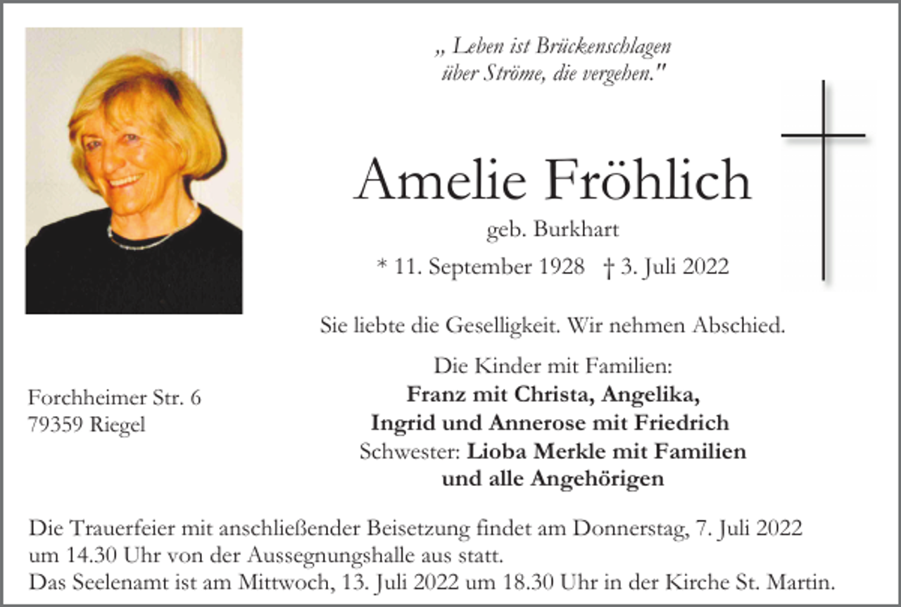 <p>,, Leben ist Brückenschlagen<br />über Ströme, die vergehen."</p><p>Amelie Fröhlich<br />geb. Burkhart<br />* 11. September 1928 † 3. Juli 2022<br />Sie liebte die Geselligkeit. Wir nehmen Abschied.<br />Forchheimer Str. 6<br />79359 Riegel</p><p>Die Kinder mit Familien:<br />Franz mit Christa, Angelika,<br />Ingrid und Annerose mit Friedrich<br />Schwester: Lioba Merkle mit Familien<br />und alle Angehörigen</p><p>Die Trauerfeier mit anschließender Beisetzung findet am Donnerstag, 7. Juli 2022<br />um 14.30 Uhr von der Aussegnungshalle aus statt.<br />Das Seelenamt ist am Mittwoch, 13. Juli 2022 um 18.30 Uhr in der Kirche St. Martin.</p>