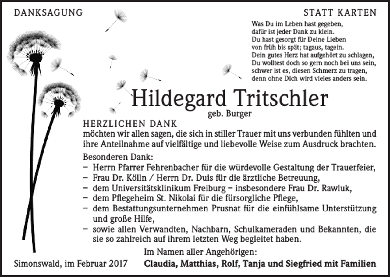 <p>DA N K SAG U NG</p><p>S TAT T K A RT E N<br />Was Du im Leben hast gegeben,<br />dafür ist jeder Dank zu klein.<br />Du hast gesorgt für Deine Lieben<br />von früh bis spät; tagaus, tagein.<br />Dein gutes Herz hat aufgehört zu schlagen,<br />Du wolltest doch so gern noch bei uns sein,<br />schwer ist es, diesen Schmerz zu tragen,<br />denn ohne Dich wird vieles anders sein.</p><p>Hildegard Tritschler</p><p>geb. Burger<br />H E R Z L I CH E N DA N K<br />möchten wir allen sagen, die sich in stiller Trauer mit uns verbunden fühlten und<br />ihre Anteilnahme auf vielfältige und liebevolle Weise zum Ausdruck brachten.<br />Besonderen Dank:<br />– Herrn Pfarrer Fehrenbacher für die würdevolle Gestaltung der Trauerfeier,<br />– Frau Dr. Kölln / Herrn Dr. Duis für die ärztliche Betreuung,<br />– dem Universitätsklinikum Freiburg – insbesondere Frau Dr. Rawluk,<br />– dem Pflegeheim St. Nikolai für die fürsorgliche Pflege,<br />– dem Bestattungsunternehmen Prusnat für die einfühlsame Unterstützung<br />und große Hilfe,<br />– sowie allen Verwandten, Nachbarn, Schulkameraden und Bekannten, die<br />sie so zahlreich auf ihrem letzten Weg begleitet haben.<br />Im Namen aller Angehörigen:<br />Simonswald, im Februar 2017<br />Claudia, Matthias, Rolf, Tanja und Siegfried mit Familien</p>