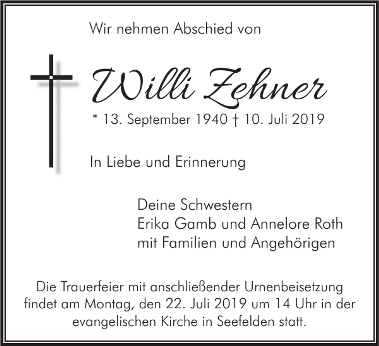 <p>Wir nehmen Abschied von</p><p>Willi Zehner</p><p>* 13. September 1940 † 10. Juli 2019</p><p>In Liebe und Erinnerung<br />Deine Schwestern<br />Erika Gamb und Annelore Roth<br />mit Familien und Angehörigen<br />Die Trauerfeier mit anschließender Urnenbeisetzung<br />findet am Montag, den 22. Juli 2019 um 14 Uhr in der<br />evangelischen Kirche in Seefelden statt.</p>