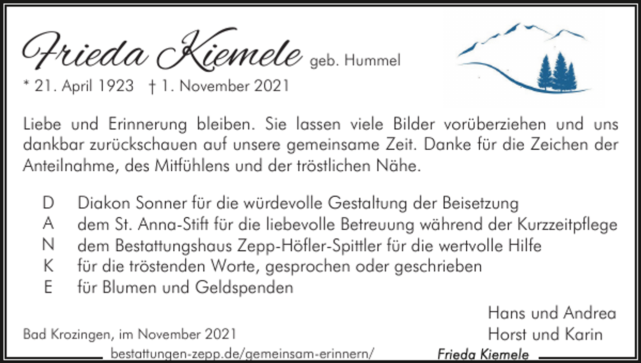 <p>Frieda Kiemele</p><p>geb. Hummel</p><p>* 21. April 1923 † 1. November 2021</p><p>Liebe und Erinnerung bleiben. Sie lassen viele Bilder vorüberziehen und uns<br />dankbar zurückschauen auf unsere gemeinsame Zeit. Danke für die Zeichen der<br />Anteilnahme, des Mitfühlens und der tröstlichen Nähe.<br />D<br />A<br />N<br />K<br />E</p><p>Diakon Sonner für die würdevolle Gestaltung der Beisetzung<br />dem St. Anna-Stift für die liebevolle Betreuung während der Kurzzeitpflege<br />dem Bestattungshaus Zepp-Höfler-Spittler für die wertvolle Hilfe<br />für die tröstenden Worte, gesprochen oder geschrieben<br />für Blumen und Geldspenden<br />Hans und Andrea<br />Bad Krozingen, im November 2021<br />Horst und Karin<br />bestattungen-zepp.de/gemeinsam-erinnern/</p>