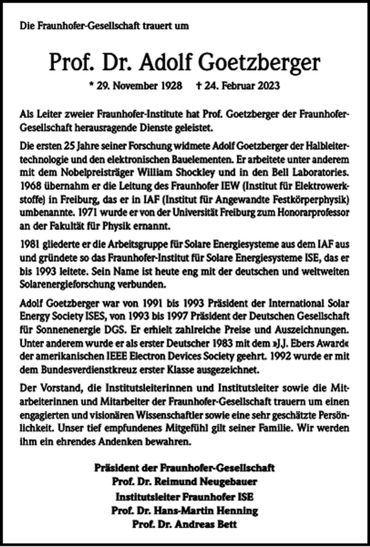 <p>Die Fraunhofer-Gesellschaft trauert um</p><p>Prof. Dr. Adolf Goetzberger<br />* 29. November 1928</p><p>† 24. Februar 2023</p><p>Als Leiter zweier Fraunhofer-Institute hat Prof. Goetzberger der FraunhoferGesellschaft herausragende Dienste geleistet.<br />Die ersten 25 Jahre seiner Forschung widmete Adolf Goetzberger der Halbleitertechnologie und den elektronischen Bauelementen. Er arbeitete unter anderem<br />mit dem Nobelpreisträger William Shockley und in den Bell Laboratories.<br />1968 übernahm er die Leitung des Fraunhofer IEW (Institut für Elektrowerkstoffe) in Freiburg, das er in IAF (Institut für Angewandte Festkörperphysik)<br />umbenannte. 1971 wurde er von der Universität Freiburg zum Honorarprofessor<br />an der Fakultät für Physik ernannt.<br />1981 gliederte er die Arbeitsgruppe für Solare Energiesysteme aus dem IAF aus<br />und gründete so das Fraunhofer-Institut für Solare Energiesysteme ISE, das er<br />bis 1993 leitete. Sein Name ist heute eng mit der deutschen und weltweiten<br />Solarenergieforschung verbunden.<br />Adolf Goetzberger war von 1991 bis 1993 Präsident der International Solar<br />Energy Society ISES, von 1993 bis 1997 Präsident der Deutschen Gesellschaft<br />für Sonnenenergie DGS. Er erhielt zahlreiche Preise und Auszeichnungen.<br />Unter anderem wurde er als erster Deutscher 1983 mit dem »J.J. Ebers Award«<br />der amerikanischen IEEE Electron Devices Society geehrt. 1992 wurde er mit<br />dem Bundesverdienstkreuz erster Klasse ausgezeichnet.<br />Der Vorstand, die Institutsleiterinnen und Institutsleiter sowie die Mitarbeiterinnen und Mitarbeiter der Fraunhofer-Gesellschaft trauern um einen<br />engagierten und visionären Wissenschaftler sowie eine sehr geschätzte Persönlichkeit. Unser tief empfundenes Mitgefühl gilt seiner Familie. Wir werden<br />ihm ein ehrendes Andenken bewahren.<br />Präsident der Fraunhofer-Gesellschaft<br />Prof. Dr. Reimund Neugebauer<br />Institutsleiter Fraunhofer ISE<br />Prof. Dr. Hans-Martin Henning<br />Prof. Dr. Andreas Bett</p>