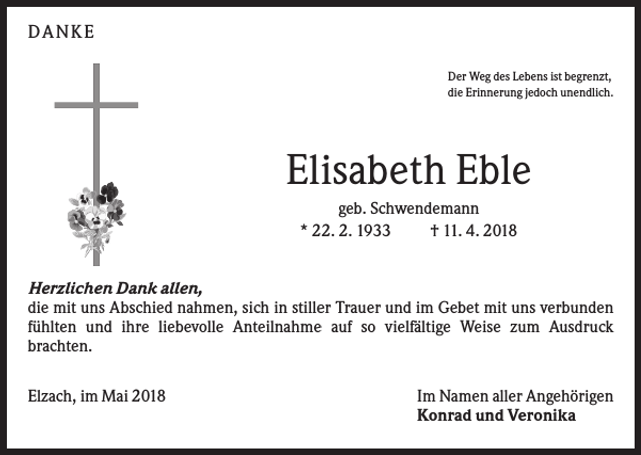 <p>DA N KE<br />Der Weg des Lebens ist begrenzt,<br />die Erinnerung jedoch unendlich.</p><p>Elisabeth Eble<br />geb. Schwendemann<br />* 22. 2. 1933<br />† 11. 4. 2018<br />Herzlichen Dank allen,<br />die mit uns Abschied nahmen, sich in stiller Trauer und im Gebet mit uns verbunden<br />fühlten und ihre liebevolle Anteilnahme auf so vielfältige Weise zum Ausdruck<br />brachten.<br />Elzach, im Mai 2018</p><p>Im Namen aller Angehörigen<br />Konrad und Veronika</p>