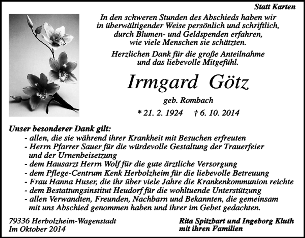 <p>Statt Karten<br />In den schweren Stunden des Abschieds haben wir<br />in überwältigender Weise persönlich und schriftlich,<br />durch Blumen- und Geldspenden erfahren,<br />wie viele Menschen sie schätzten.<br />Herzlichen Dank für die große Anteilnahme<br />und das liebevolle Mitgefühl.</p><p>Irmgard Götz<br />geb. Rombach<br />* 21. 2. 1924</p><p>† 6. 10. 2014</p><p>Unser besonderer Dank gilt:<br />- allen, die sie während ihrer Krankheit mit Besuchen erfreuten<br />- Herrn Pfarrer Sauer für die würdevolle Gestaltung der Trauerfeier<br />und der Urnenbeisetzung<br />- dem Hausarzt Herrn Wolf für die gute ärztliche Versorgung<br />- dem Pflege-Centrum Kenk Herbolzheim für die liebevolle Betreuung<br />- Frau Hanna Huser, die ihr über viele Jahre die Krankenkommunion reichte<br />- dem Bestattungsinstitut Heudorf für die wohltuende Unterstützung<br />- allen Verwandten, Freunden, Nachbarn und Bekannten, die gemeinsam<br />mit uns Abschied genommen haben und ihrer im Gebet gedachten.<br />79336 Herbolzheim-Wagenstadt<br />Im Oktober 2014</p><p>Rita Spitzbart und Ingeborg Kluth<br />mit ihren Familien</p>