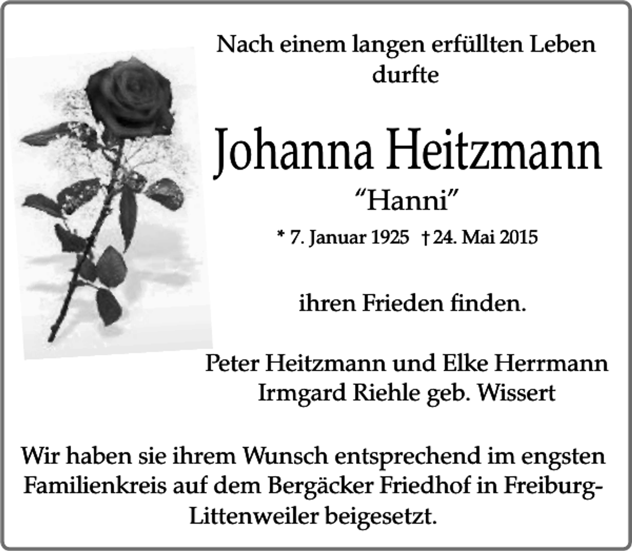 <p>Nach einem langen erfüllten Leben<br />durfte</p><p>Johanna Heitzmann<br />“Hanni”</p><p>* 7. Januar 1925</p><p>† 24. Mai 2015</p><p>ihren Frieden finden.<br />Peter Heitzmann und Elke Herrmann<br />Irmgard Riehle geb. Wissert<br />Wir haben sie ihrem Wunsch entsprechend im engsten<br />Familienkreis auf dem Bergäcker Friedhof in FreiburgLittenweiler beigesetzt.</p>